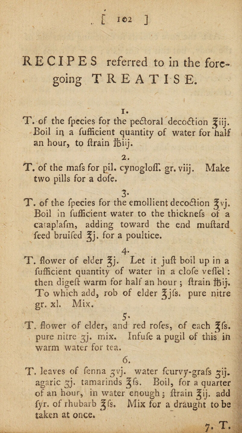 RECIPES referred to in the forc- > going TREATISE. 1. T. of the fpecles for the pe£loral decoflion Boil in a fufficient quantity of water for half an hour, to ftrain ifeiij. 2. T.’of the mafs for pil. cynoglolB gr. viij. Make two pills for a dofe. 3- T. of the fpecies for the emollient deco61ion ^vj. Boil In fufEdent water to the thicknefs of a caraplafm, adding toward the end muftard feed bruifed for a poultice. 4* T. flower of elder Let it jufi: boil up in a fufficient quantity of water in a clofe veflel : then digeft warm for half an hour ; ftrain fcij. To which add, rob of elder ^jTs. pure nitre gr. xl. Mix. S' T. flower of elder, and red rofes, of each gfs. pure nitre ^j. mix. Infufe a pugil of this in warm water for tea. 6. T. leaves of fenna gvj. water fcurvy-grafs ^ij. agaric tamarinds ^fs. Boil, for a quarter of an hour, in water enough j ftrain ^ij. add fyr. of rhubarb ^fs. Mix for a draught to be taken at once. 7. T.