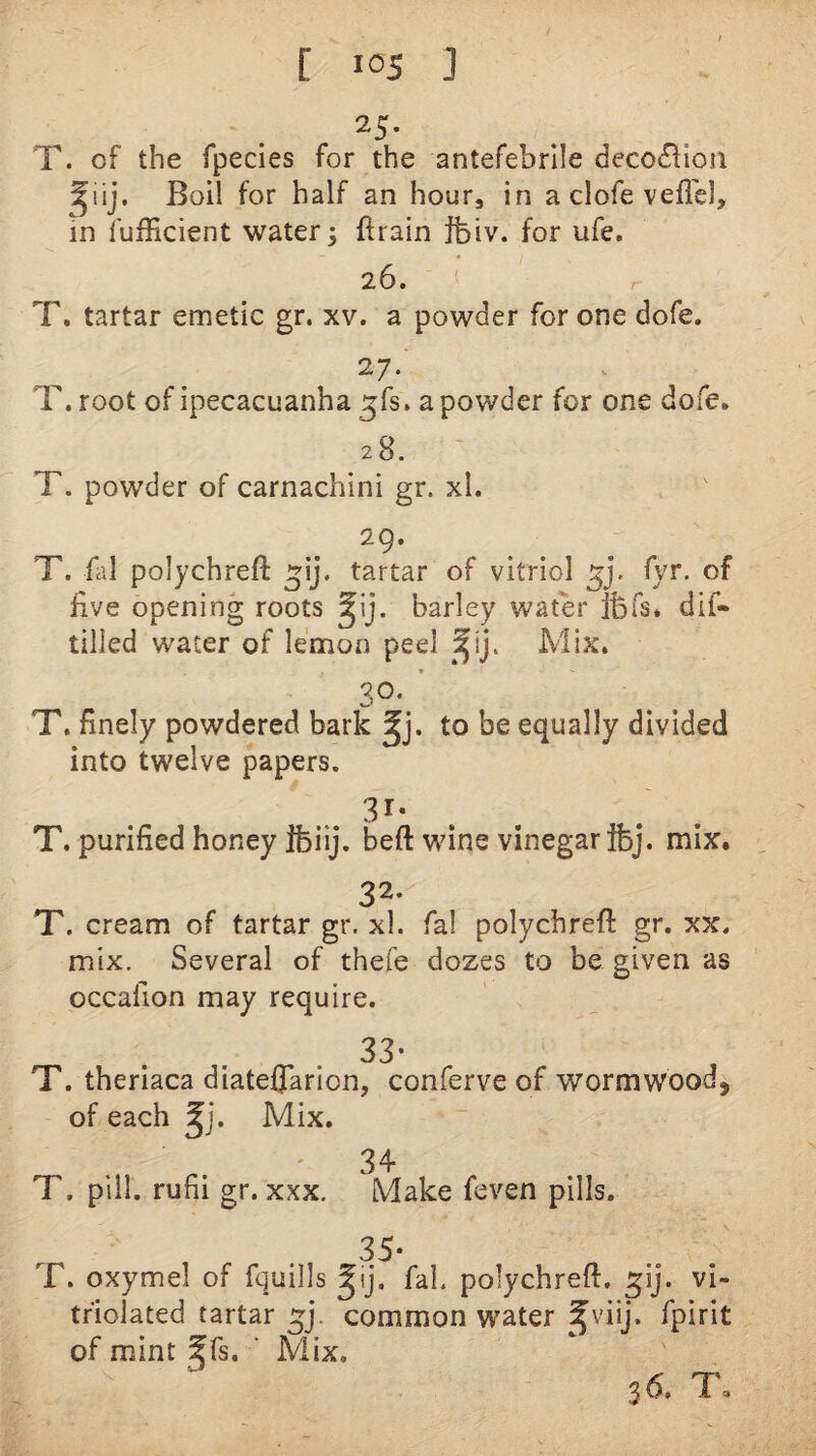 T. of the rpecies for the antefebrile deco6lion Boil for half an hour, in a clofe veflel, in fufEcient watery ftrain ifeiv. for ufe. 26. T. tartar emetic gr. xv. a powder for one dofe. 27. T. root of ipecacuanha _5fs. a powder for one dofe. 28. T. powder of carnachini gr. xl. 29. T. fal polychreft tartar of vitriol fyr, of five opening roots barley water fefs. dif- tilled water of lemon peel Mix. 30. T. finely powdered bark to be equally divided into twelve papers. T. purified honey ifeiij. beft wine vinegar ibj. mix. 32- T. cream of tartar gr. xl. fal polychreft gr. xx. mix. Several of thefe dozes to be given as occafion may require. 33- T. theriaca diatefTarion, conferve of wormwood, of each ^j. Mix. T. pill, rufii gr. xxx. 3^ Make feven pills. T. oxymel of fquills ^ij. faL polychreft. ^ij. vi- tfiolated tartar common water ^viij, fpirit of mint f fs. ‘ Mix, 36, T.