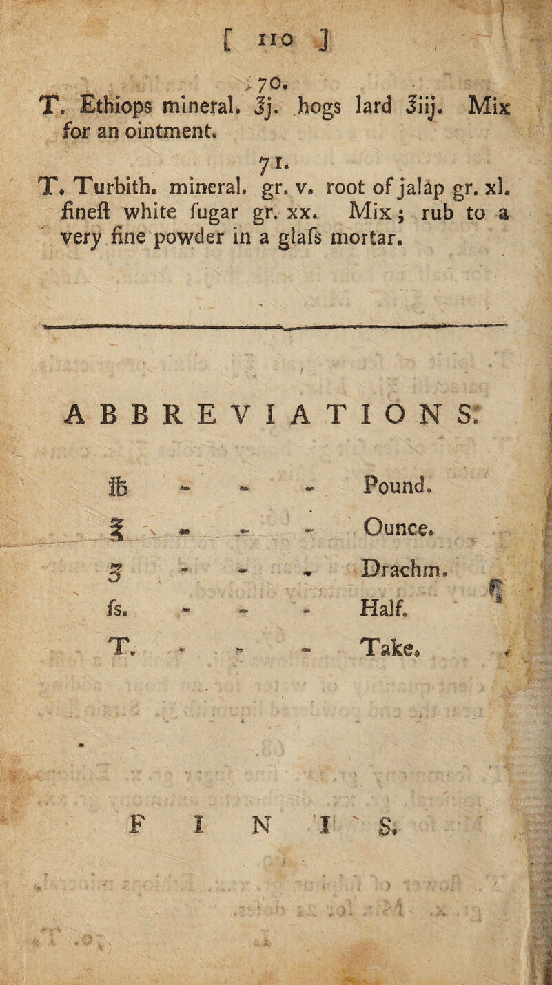 [ ”0 ] .70* T. Ethiops mineral, jj. hogs lard Jiij. Mix for an ointment. T. Turbith. mineral, gr. v. root of jalap gr, xl. fineft white fugar gr. xx. Mix; rub to a very fine powder in a glafs mortar. A B B R E V I ife “ ^ .»■ D I * fs» “ “ T. . A T I O N s: - Pound. Ounce. - Drachm. Half. Take* F N I ' S.