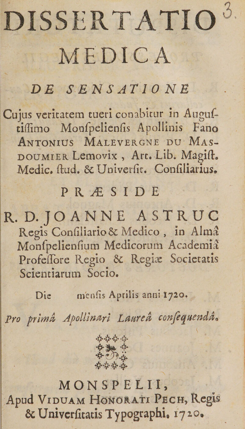 DISSERTATIO MEDICA DE S ENS ATIO NE Cujus veritatem tueri conabitur in Auguf- tiflimo Monfpelienfis Apollinis Fano Antonius Malevergnt du Mas- DOUMiER Lemovix , Arc. Lib* Magift. Medie, ftud. &amp;c Univerfir. Confiliarius# P R ^ S I D E R. D. JOANNE ASTRUC Regis ConfiIiario&amp; Medico , in Alma Monfpelienfium Medicorum Academia Profeflbre Regio &amp; Regi^ Societatis Scientiarum Socio. Die menfis Aprilis anni 1720. Pro plm^ Apollinari LMreA confequenddi MONSPELII, Apud Viduam Honurati Pech, Regis &amp; Univerfitatis Typographi, 17 lo.