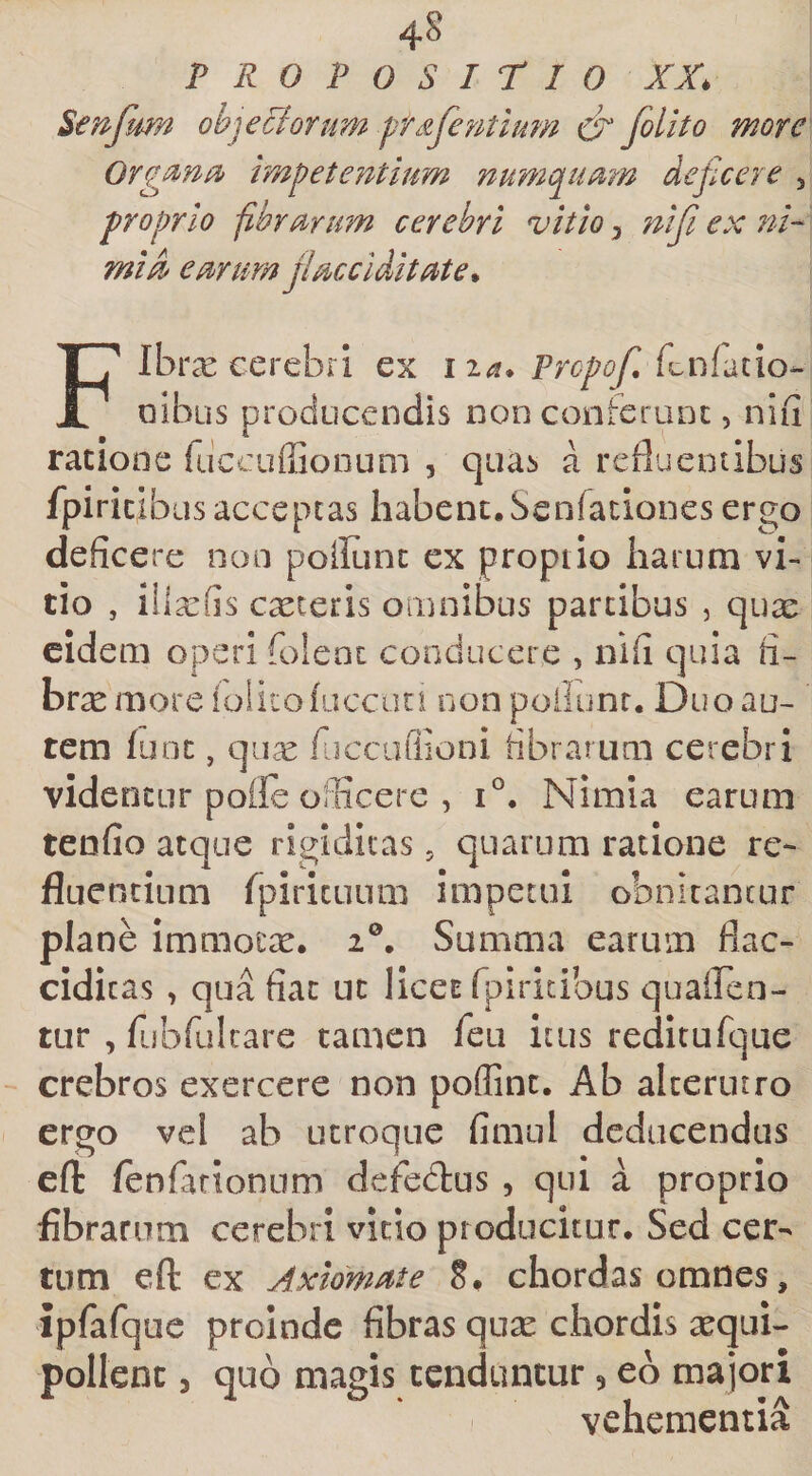 PRO POSiriO XX, ^enfum ob^eciorum ptdferitium folito more Org^nOf impetentium numepumn deficere 3 proprio fibrarum cerebri vitio 3 nifii ex ni-' mi A earum jlaccidit at e* FIbrx cerebri ex iia. Propofi, oibus producendis non conferunt, nifi ratione rdccuffiooum , quas a refluentibus fpiric,ibus acceptas habent, Senfaciones ergo deficere non poiltint ex proptio harum vi¬ tio , ilia:fis exteris oinnibus partibus , qux eidem operi folenc conducere , nifi quia fi- brx more lolicofuccati non poliunt. Duo au¬ tem (unc, qux rucciiflioni librarum cerebri videntur pofle officere , 1°. Nimia earum tenfio atque rigiditas, quarum ratione re¬ fluentium fpirituum impetui obnitantur plane immotx, 2®, Summa earum flac- cidicas , qua fiat uc licet fpiricibus quailen- tur 3 rubfulcare tamen feii itus reditaTque crebros exercere non poffint. Ab alterutro ergo vel ah utroque fimul deducendus efl: fenfarionnm defedus , qui a proprio fibrarum cerebri vitio producitur. Sed cer¬ tum eft ex Axiomate 8, chordas omnes, ipfafque proinde fibras qux chordis xqui- pollenc 5 quo magis tenduntur, eb majori vehementia