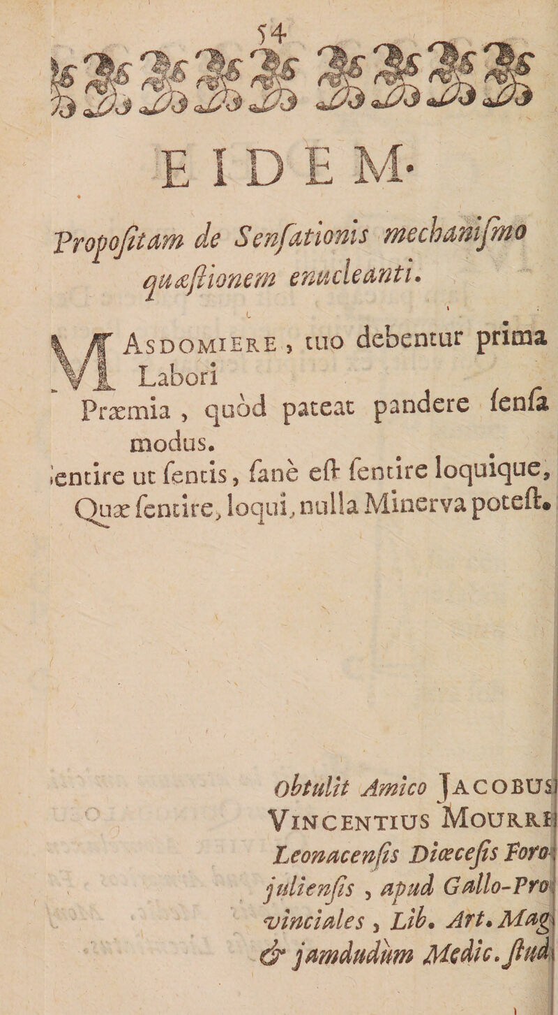 dc ScupitlOfiis uicch^uijiuo qiii^ftionem cnuclcMtu Asdomiere , tuo debentur prima ^ Labori Prxmia , quod pateat pandere (enfa modus. iencire ut feneis, fane eft fentire loquique, Quse fentire, loqui, nulla Minerva poteft. obtulit Amico Jacobusj ViNCENTIUS MoURRII Leonucenps Di(^cejis foro\ julienps , apud GMo^Pro&gt;\ vinciales , Lib* Art» &amp; jamdudum Msdic.Jiud]