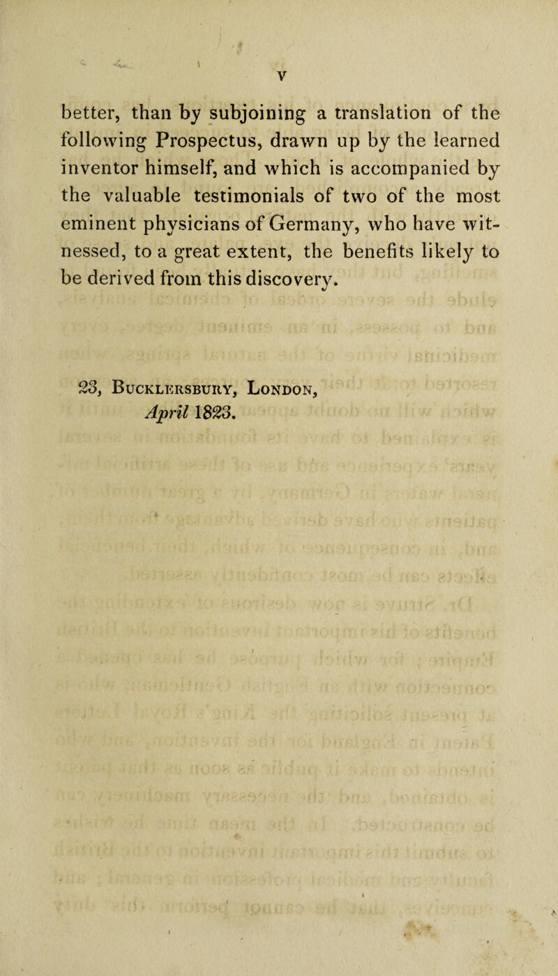 l better, than by subjoining a translation of the following Prospectus, drawn up by the learned inventor himself, and which is accompanied by the valuable testimonials of two of the most eminent physicians of Germany, who have wit¬ nessed, to a great extent, the benefits likely to be derived from this discovery. 23, Bucklkrsbuiiy, London, April 1823.