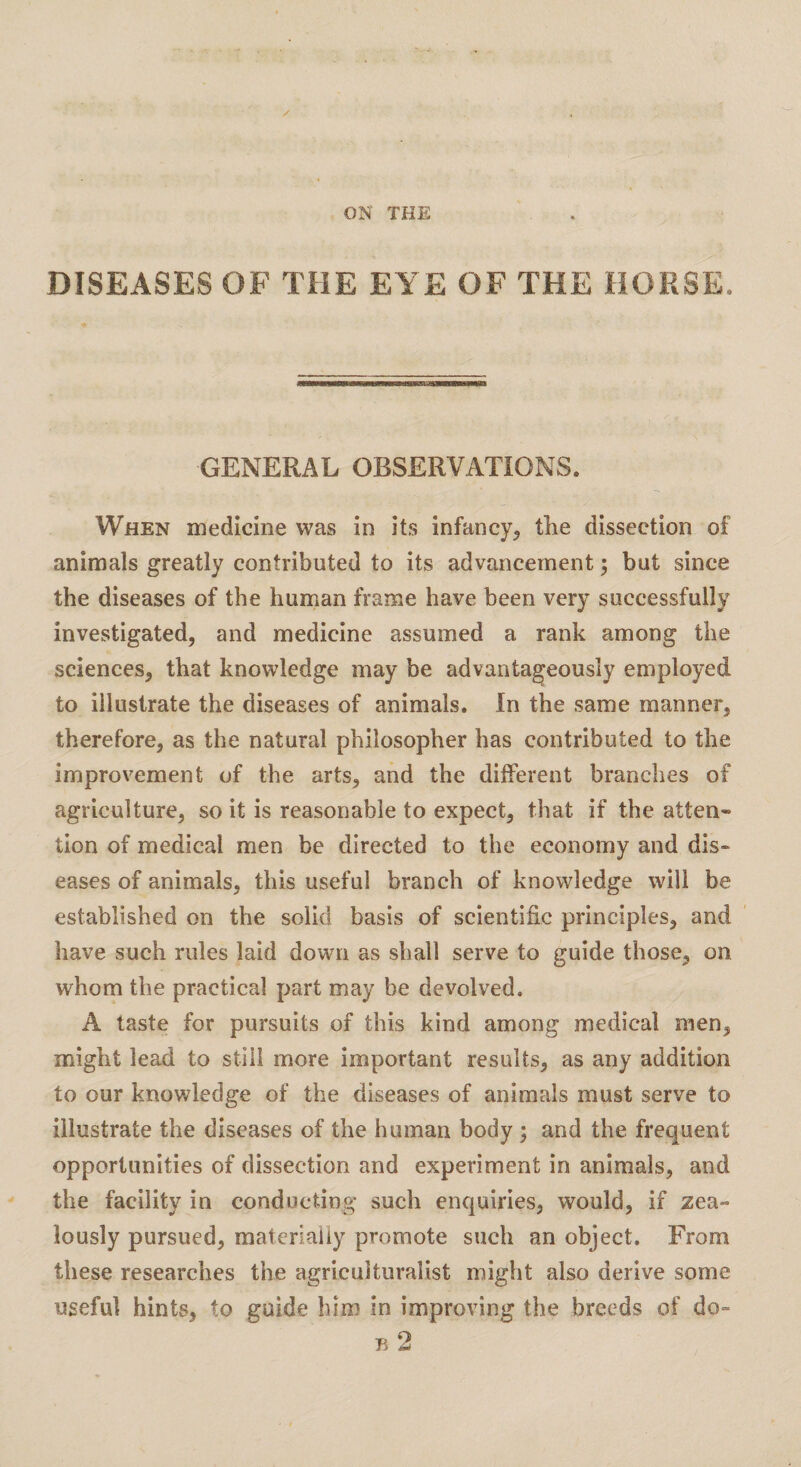 ON THE DISEASES OF THE EYE OF THE HORSE. GENERAL OBSERVATIONS. When medicine was in its infancy^ the dissection of animals greatly contributed to its advancement; but since the diseases of the human frame have been very successfully investigated, and medicine assumed a rank among the sciences, that knowledge may be advantageously employed to illustrate the diseases of animals. In the same manner, therefore, as the natural philosopher has contributed to the improvement of the arts, and the different branches of agriculture, so it is reasonable to expect, that if the atten¬ tion of medical men be directed to the economy and dis¬ eases of animals, this useful branch of knowledge will be established on the solid basis of scientific principles, and have such rules laid down as shall serve to guide those, on whom the practical part may be devolved. A taste for pursuits of this kind among medical men, might lead to still more important results, as any addition to our knowledge of the diseases of animals must serve to illustrate the diseases of the human body ; and the frequent opportunities of dissection and experiment in animals, and the facility in conducting such enquiries, would, if zea¬ lously pursued, materially promote such an object. From these researches the agriculturalist might also derive some useful hints, to guide him in improving the breeds of do- b2