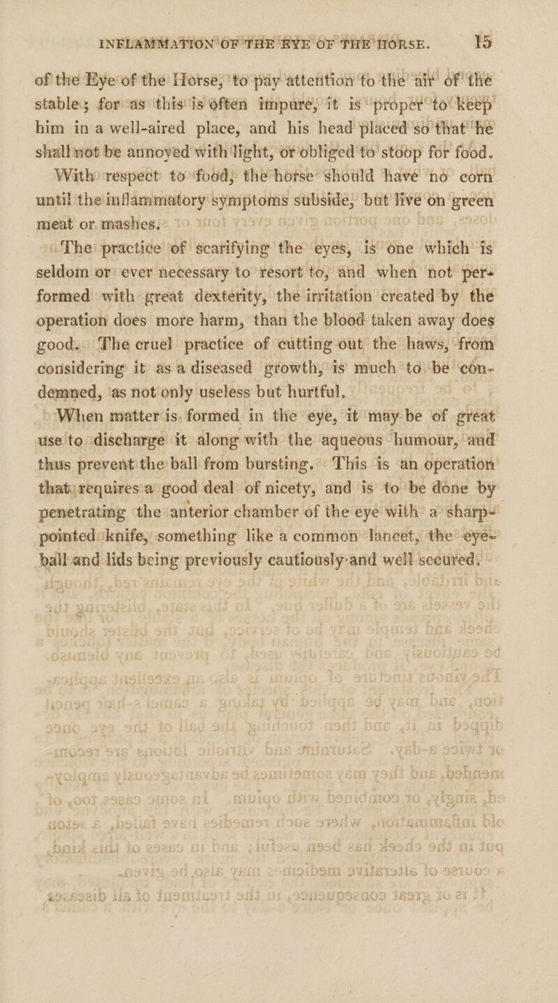 of the Eye of the Horsey to pay attention to tlie air of the stable; for as this is often impure, it is proper to keep him in a well-aired place, and his head placed so that ho shall not be annoyed with light, or obliged to stoop for food. With respect to food, the horse should have no corn until the inflammatory symptoms subside, but live on green meat or mashes. The practice of scarifying the eyes, is one which is seldom or ever necessary to resort to, and when not per¬ formed wdth great dexterity, the irritation created by the operation does more harm, than the blood taken away does good. The cruel practice of cutting out the haws, from considering it as a diseased growth, is much to be con¬ demned, as not only useless but hurtful. When matter is formed in the eye, it maybe of great use to discharge it along with the aqueous humour, and thus prevent the ball from bursting. This is an operation that requires a good deal of nicety, and is to be done by penetrating the anterior chamber of the eye with a sharp- pointed knife, something like a common lancet, the eye¬ ball and lids being previously cautiously and well secured. ■0.