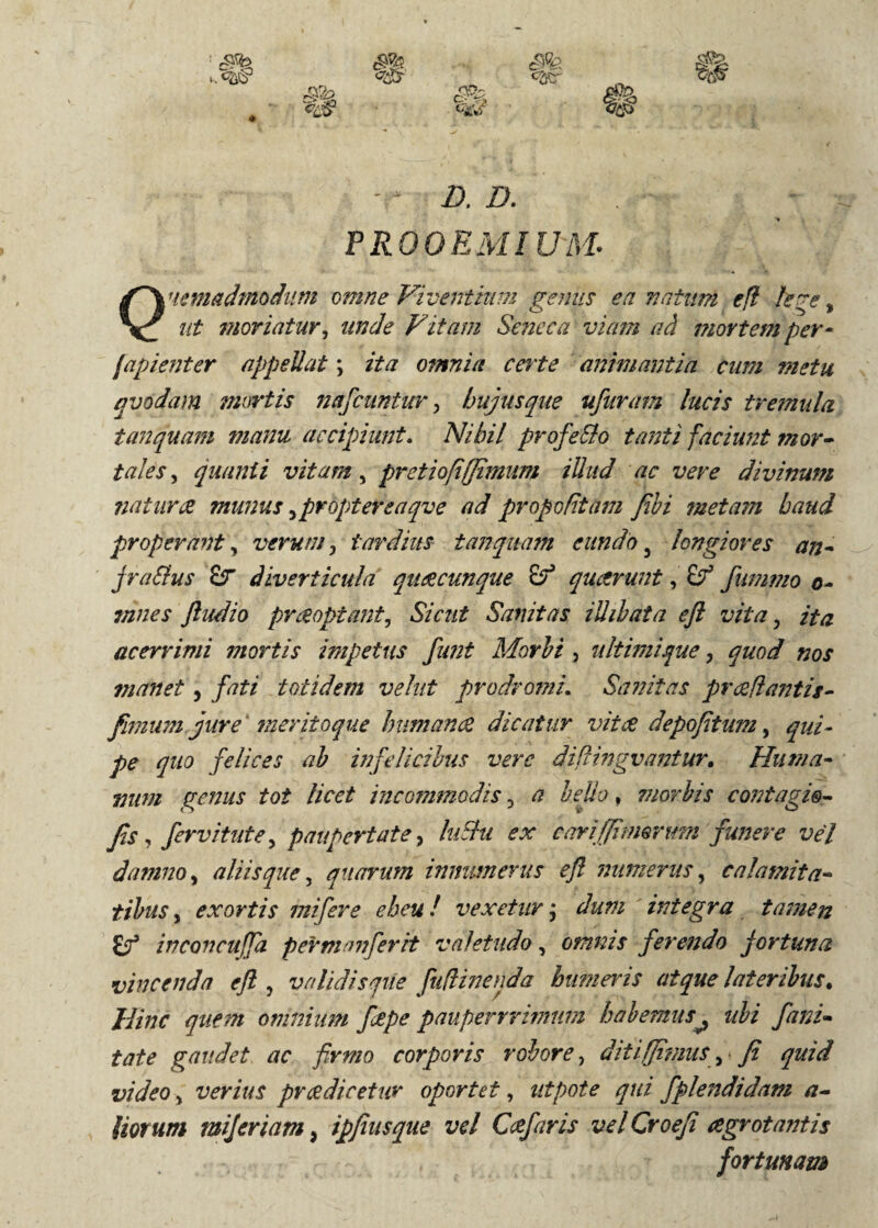 PROOEMIUM. Quemadmodum omne Viventium genus ea natum e fi kge, ut moriatur, unde Vitam Seneca viam ad mortem per- fapienter appellat; ita omnia certe animantia cum metu qvodam mortis nafcantur, hujus que ufuram lucis tremula tanquam manu accipiunt. Nihil profeSlo tanti faciunt mor¬ tales , quanti vitam, pretiofiffimum illud ac vere divinum natura munus ,proptereaqve ad propofitam fibi metam haud properant, verum, tardius tanquafn eundo 3 longiores an- jra&us £r diverticula quae cunque quarunt, fummo o- mnes ftudio praeoptant, Sicut Sanitas iUihata eft vita, ita acerrimi mortis impetus funt Morbi , ultimique, quod nos manet, fati totidem vehit prodromi. Sanitas proflantis- fimum jure 7neriioque humana dicatur vitee depofitum, qui- pe quo felices ab infelicibus vere diflingvantur. Huma¬ num genus tot licet incommodis 3 a bello, morbis contagio- fis , fervi tute, paupertate, luSht ex cari (fimorum funere vel damno, aliis que, quarum innumerus efi numerus, calamita¬ tibus , exortis mifere eheu! vexetur; dum integra tamen inconcuffa perman'ferit valetudo, omnis ferendo fortuna vincenda eft , validisque fuflinenda humeris atque lateribus. Hinc quem omnium ftepe pauperrrimum habemus^ ubi fani- tate gaudet ac firmo corporis robore, diti (fimus, fi quid video, verius prcedicetur oportet, utpote qui fplendidam a- Uorum mijeriam, ipfiusque vel Cafaris vel Croefi agrotantis fortunam