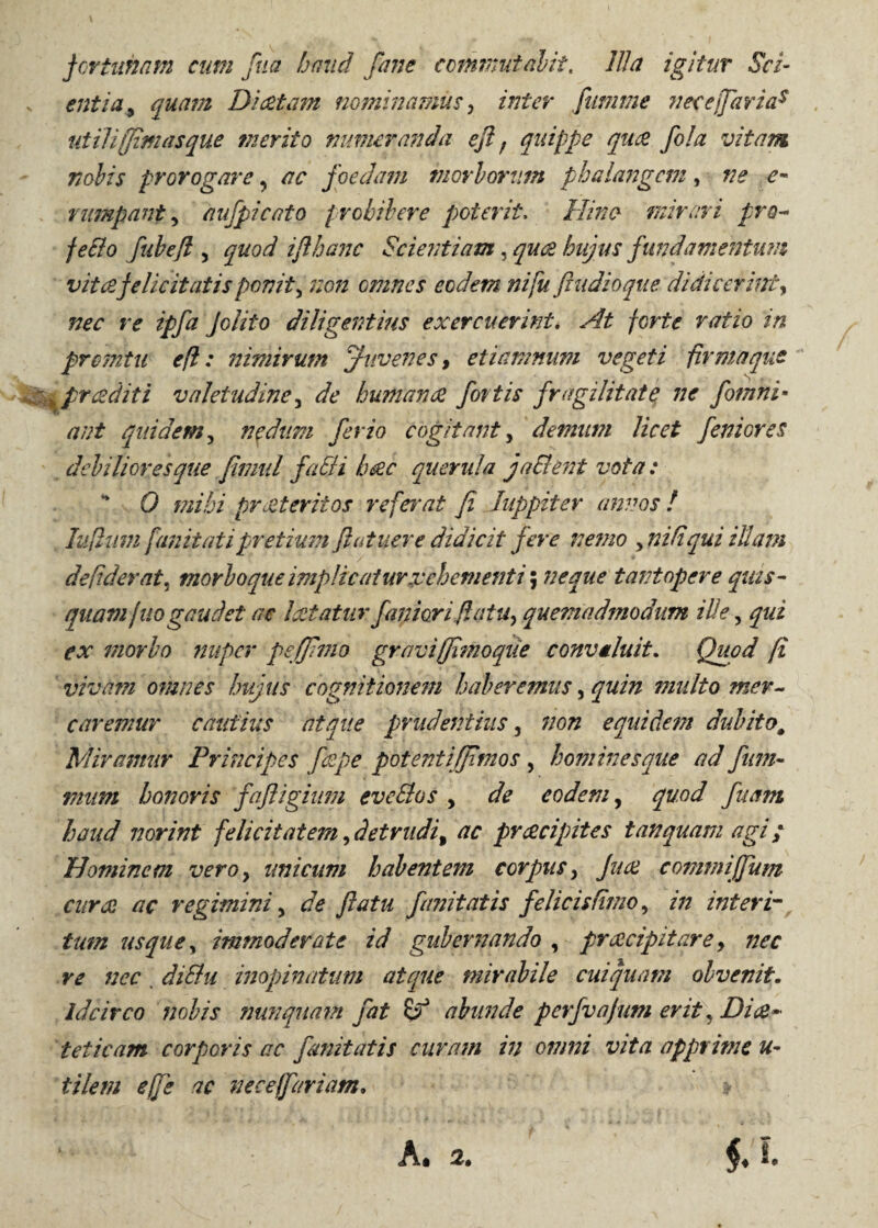 fortunam cum fud haud forne commutabit. Illa igitur Sci- entia9 quam Dictam nominamus, inter fumme necejfiarias utili [finiasque merito numeranda efl f quippe qu& fola vitam nolis prorogare, ac foedam morborum phalangem, ne e- rumpant y aufpicato prohibere poterit. Hinc- mirari pro- fe&o fiibefl , quod iflhanc Scientiam, quae hujus fundamentum vitee felicitatis ponit> non omnes eodem ni fu ftudioque didicerint, f olito diligentius exercuerint. At forte ratio in pretntu efl: nimirum Juvenes, etiamnum vegeti firma que ^pr cedit i valetudine, de humanae fortis fragilitate ne fomni• quidem, nedum ferio cogitant, demum licet feniores debiliores que fimul faSii haec querula faSlent vota: “ 0 mihi praeteritos referat fi Juppiter annos! lufliwi fanit at i pretium flat nere didicit fere nemo yniltqui illam de,fiderat^ morbo que implicatur.vehementi; neque tantopere quis- quamfuogaudet ac laetatur faniori flatu, quemadmodum ille, morbo nuper peffimo graviffimoque convtluit. A vivam omnes hujus cognitionem haberemus, quin multo mer¬ caremur cautius atque prudentius, non equidem dubitom Miramur Principes fiepe potenti (fimos , homines que ad fum- honoris fafligium eveSlos y eodem, quod fuam haud norint felicitatem, detrudi, 'ac praecipites t an quam agi; Hominem vero} unicum habentem corpus y Jiue commi'{fiunt curae ac regiminiy de flatu finit at is felicis fimo, /// interi¬ tum usquey immoderate id gubernando , praecipitare, nec re nec diSlu inopinatum atque mirabile cui quam obvenit- idcirco nobis nunquam fat abunde perfvajum erit, Dice- teticam corporis ac fanit at is curam in omni vita apprime u- tilem effis ac neceffariam.