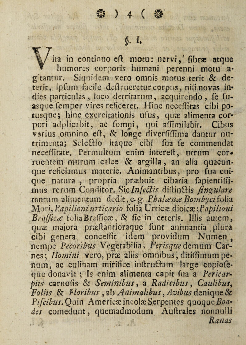 9 y • 4 ”*• • ...i* V* v • • i * §. I %/ ita in continuo e fi motu: nervi / fibrae atque ▼ humores corporis humani perenni motu a- gtantur. Siquidem vero omnis motus terit & de¬ terit, ipfum facile derueretur corpus, nifi novas in* dies particulas, loco detritarum, acquirendo, fe fu- asque feniper vires reficeret. Hinc necefiitas cibi po¬ tusque; hinc exercitationis ufus, quae alimenta cor¬ pori adplicabit, ac fomni, qui affimilabir. Cibus varius omnino eft, & longe diverfifilma dantur nu¬ trimenta; Seleftio itaque cibi fua fe commendat neceffitate* Permultum enim interefl, utrum cor* ruentem murum calce & argilla, an alia quacun¬ que reficiamus materie. Animantibus, pro fua cui¬ que natura , propria praebuit cibaria fapientiffi- mus rerum Conditor. Siclnfeffis diftinftis /insulare tantum alimentum dedit, e. g Pkahena Bo?nbyciiolia Mor», Papilioni urticaria folia Urticas dloicx ^Papilioni Brajjictf f-oliaBradica*, & fic in ceteris* Illis autem, qux majora praedantioraque funt animantia plura cibi genera concedit idem providum Numen , nempe Pecoribus Vegetabilia, Feris que demum Car¬ nes; Homini vero, pvx aliis omnibus, ditifiimum pe¬ num, ac culinam mirifice inftrufhm large copiofc- que donavit ; Is enim alimenta capit fua a Pericar• piis carnofis & Seminibus, a Radicibus, Caulibus, Foliis & floribus , ab Animalibus, Avibus denique & Pifcibus.Quin Americae incolae Serpentes quoque Boa* des comedunt, quemadmodum Auftralcs nonnulli Ranas