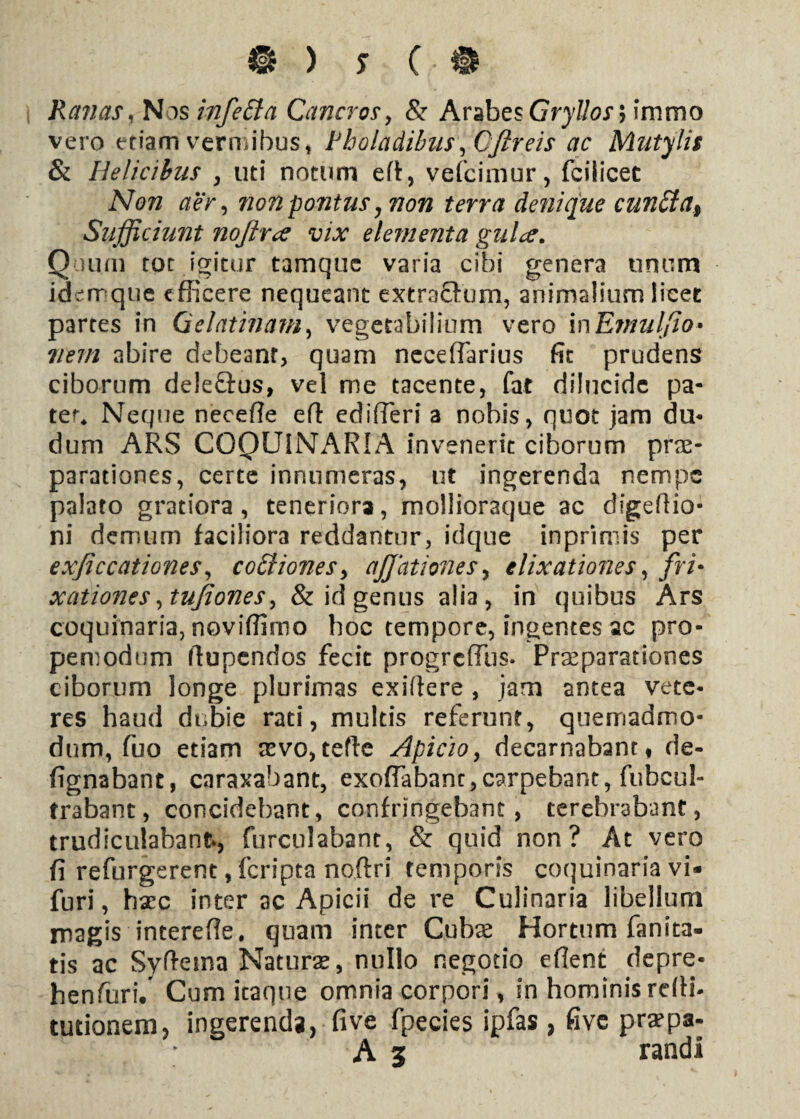 ® ) s C • • Ranas, Nos infetta Cancros, & Arabes Gryllos > immo vero eriamvermibus, Rholadibus,CJireis ac Mutylis & Helicibus , uti notum eft, vefcimur, fciiicet 1V07Z aer, non pontus ^ non terra denique cun£ta% Sufficiunt nojfoce vix elementa gulce. Quum tot igitur tamquc varia cibi genera unum iderr que efficere nequeant extraffum, animalium licet partes in (jelatinam, vegetabilium vero inEmulfio» nem abire debeant, quam neceffarius fit prudens ciborum deleGus, vel me tacente, fat dilucide pa¬ ter* Neque neceffe eff edifferi a nobis, quot jam du- dum ARS COQUINARIA invenerit ciborum prae¬ parationes, certe innumeras, ut ingerenda nempe palato gratiora, teneriora, mollioraque ac digeftio- ni demum faciliora reddantur, idque inprimis per exficcationes, coffiones> ajjationes, elixationes, fri- xationes,tujiones, & id genus alia, in quibus Ars coquinaria, noviffirno hoc tempore, ingentes ac pro- pemodum ftupendos fecit progrcfflis. Praeparationes ciborum longe plurimas exiftere , jam antea vete¬ res haud dubie rati, multis referunt, quemadmo¬ dum, fuo etiam sevo, tefte Apicio, decarnabant f de- fignabant, caraxabant, exoffabanc, carpebant, fubcul- trabant, concidebant, confringebant, terebrabant, trudiculabant», furcillabant, & quid non? At vero fi refurgerent, feripta noftri temporis coquinaria vi« furi, haec inter ac Apicii de re Culinaria libellum magis intereffe. quam inter Cubae Hortum fanita- tis ac Syftema Natura*, nullo negotio eflent depre- henfuri. Cum icaque omnia corpori, in hominisreffi- tutionem, ingerenda, fi ve fpecies ipfas , five praepa- A 3 raadi