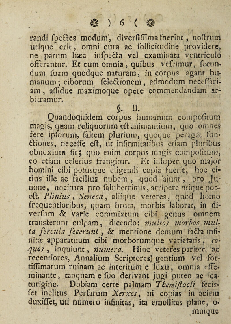 randi fpe&es modum, diverfiffima fuerint, noftrtim utique erit, omni cura ac follicitudine providere, ne parum haec infpedla vel examinata ventriculo offerantur. Et cum omnia , quibus vefrimur, fecun¬ dum fuam quodque naturam, in corpus agant hu¬ manum; ciborum felefxionem, admodum nectffari- am, afftdue maximoque opere commendandam ar¬ bitramur. §. II. Quandoquidem corpus humanum compofitum magis, (jisani reliquorum eft animandum, quo omnes fere ipforum, faltem plurium, quoque peragat fun¬ ctiones, neceffe eft, ut infirmitatibus eriam pluribus obnoxium fttj quo enim corpus magis compofitum, eo etiam celerius frangitur. Et infuper, quo major homini cibi potusque eligendi copia fuerit, hoc ci¬ tius ille ac facilius nubem , quod ajurit, pro Ju¬ none, nocitura pro faluberrimis, arripere utique pot- eft. Plinius , Seneca, aliique veteres, quod homo frequentioribus, quam bruta, morbis laborat, in di- verfum & varie commixtum cibi genus omnem transferunt culpam, dicendo: multos morbos mul¬ ta fercula fecerunt, & mentione demum faEta infi¬ nitae apparatuum cibi morborumque varietatis, co¬ quos , inquiunt, numera. Hinc veteres pariter, ac recentiores, Annalium Scriptores] gentium vel for- tiflimarum ruinam tac interitum e luxu, omnia effe¬ minante, tanquam e fuo derivant jugi puteo ac rca- turigine. Dubiam certe palmam Themiftocli fecis- fet inclitus Perfarum Xerxes, ni copias in aciem duxiffet, uti numero infinitas, ita emollitas plane, o- mnique