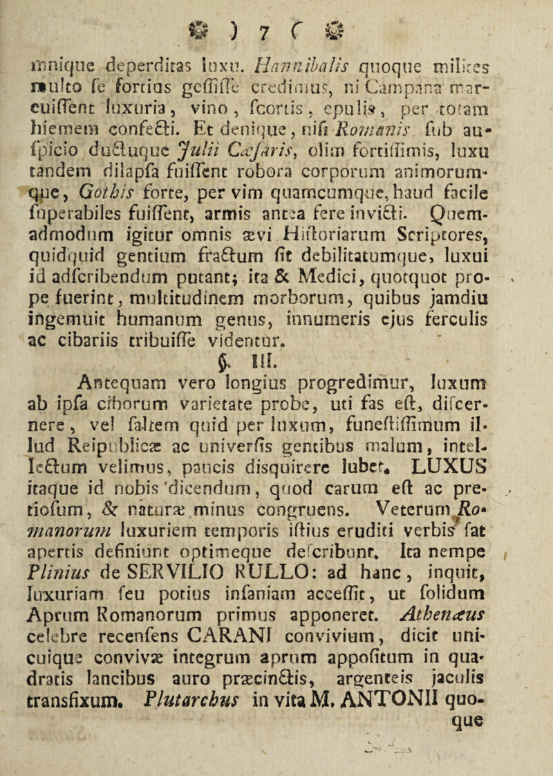 mnique deperditas luxu. Hannibalis quoque milites »u!to fe fortius gefiiiTe credimus, ni Campana mar- cuifTent luxuria, vino, (cortis , epuli», per-totam hiemem eonfefti. Et denique, nifi Romanis fub au- ipicio duQ iique Julii Cajaris, olirn forciffimis, luxu tandem riilapfa fuiffent robora corporum animorum- qpe, Gothis forte, per vim quarneumque, haud facile fuperahiles fuifTent, armis antea fere invifti. Quem¬ admodum igitur omnis sevi Hifioriarum Scriptores, quidquid gentium fraftum fit debilitatumque, luxui id adferibendum putant; ita & Medici, quotquot pro¬ pe fuerint, multitudinem morborum, quibus jamdiu ingemuit humanum genus, innumeris ejus ferculis ac cibariis tribuifle videntur» Ilh Antequam vero longius progredimur, luxum ab ipfa ciborum varietate probe, uti fas eft3 difeer- nere, ve! faltem quid per luxum, funeftiffimum il¬ lud Reipublicas ac univerfis gentibus malum, intel- leftum velimus, paucis disquirere Jubet* LUXUS itaque id nobis'dicendum, quod carum eft ac pre* tiofum, & natura minus congruens. Veterum Ro* manorum luxuriem temporis iftius eruditi verbis Tat apertis definiunt optimeque decribunr* Ita nempe Plinius de SERVILIO RULLO: ad hanc, inquit, luxuriam feu potius infaniam acceffic, ut folidtim Aprum Romanorum primus apponeret. Athenaus celebre recenfens CARANI convivium, dicit uni¬ cuique convivae integrum aprum appofitum in qua¬ dratis lancibus auro prsecinftis, argenteis jaculis transfixum. Flutarchus in vita M. ANTONII quo¬ que