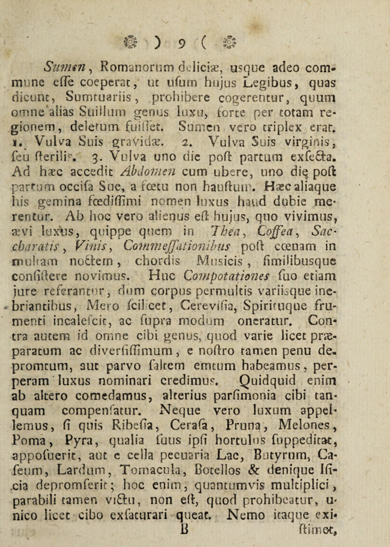 Sumen, Romanorum delicte, usque adeo com¬ mune ede coeperat,' ut ufurn hujus Legibus, quas dicunt, Sumtuariis, prohibere cogerentur, quum omne'alias Suillum genus luxu, forte per totam re¬ gionem, deletum fuiffet. Sumen vero triplex erar. i. Vulva Suis gravida?. 2. Vulva Suis virginis, feu fterilb. 3. Vulva uno die poft partum exfecfa. Ad haec accedit Abdomen cum ubere, uno die poft partum occifa Sue, a foetu non hauftuir. Haec aliaque Ius gemina fcediffimi nomen inxus haud dubie me¬ rentur. Ab hoc vero alienus eft hujus, quo vivimus, aevi luxus, quippe quem in 1'hea, Cojtea, Sac* eboratis, Vinis > Commeffationibus poft ccenam in multam nodtern, chordis Musicis , fimilibusque confidere novimus. Huc Compotationes fuo etiam jure referantur, dum corpus permultis varihque ine¬ briantibus, Mero fcil cet, Cerevifia, Spirituque fru¬ menti incalefcit, ac fupra modum oneratur. Con¬ tra autem id omne cibi genus, quod varie licet prae¬ paratum ac diverfifllmum, e noftro tamen penu de- promtum, aut parvo faitem emcum habeamus, per¬ peram luxus nominari credimus. Quidquid enim ab altero comedamus, alterius parfimonia cibi tan- quam compenfatur. Neque vero luxum appeb lemus, fi quis Ribefia, Cerafa, Pruna, Melones, Poma, Pyra, qualia fuus ipfi hortulus fuppeditat, appofuerit, aut c cella pecuaria Lac, Butyrum, Ca- feum, Lardum, Tomacula, Botellos & denique Ifi- cia depromferit; hoc enim, quantumvis multiplici, parabili tamen viftu, non eft, quod prohibeatur, u- nico licet cibo exfacurari queat. Nemo itaque exi- B ftirnot.