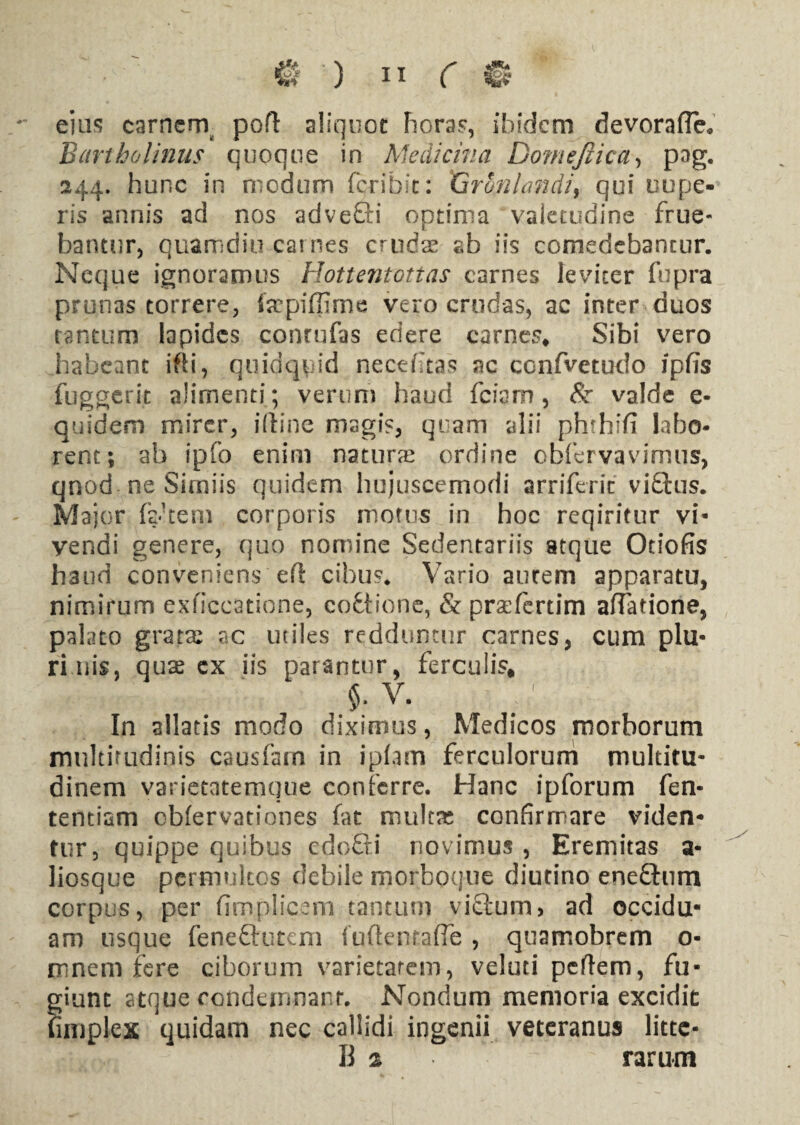 eius carnern pofl aliquot horas, ibidem devoraffe. Bartholinus quoque in Medicina Domejiica, pag. 244. hunc in modum feribit: 'Gronlandi, qui nupe¬ ris annis ad nos advefti optima valetudine frue- bantur, quamdiu carnes crudae ab iis comedebantur. Neque ignoramus Hottentottas carnes leviter fupra prunas torrere, fepiffime vero crudas, ac inter duos tantum lapides conrufas edere carnes* Sibi vero habeant ifti, quidquid necefitas ac confvetudo ipfis fuggerit alimenti; verum haud fciam, & valde e- quidem mirer, illine magis, quam alii phrhffi labo¬ rent; ab ipfo enim natura ordine obfcrvavimns, qnod ne Simiis quidem hujuscemodi arriferic viQus. Major factem corporis motus in hoc reqiritur vi¬ vendi genere, quo nomine Sedentariis atque Otiofis haud conveniens eft cibus* Vario aurem apparatu, nimirum exficcatione, coftione, & praefertim aftatiorie, palato grata: ac utiles redduntur carnes, cum plu¬ ri uis, quas ex iis parantur, ferculis, $. v. ; In allatis modo diximus, Medicos morborum multitudinis causfam in ipiam ferculorum multitu¬ dinem varietatemque conferre. Hanc ipforum fen- tentiam obfervationes fat mulra confirmare viden¬ tur, quippe quibus edofli novimus, Eremitas a- liosque permultos debile morboque diutino enedfum corpus, per fimplicem tantum viftum, ad occidu¬ am usque feneftutem fuftenraffe , quamobrem o- mnem fere ciborum varietatem, veluti peflem, fu¬ giunt atque condemnant. Nondum memoria excidit fimplex quidam nec callidi ingenii veteranus litte- B % rarum