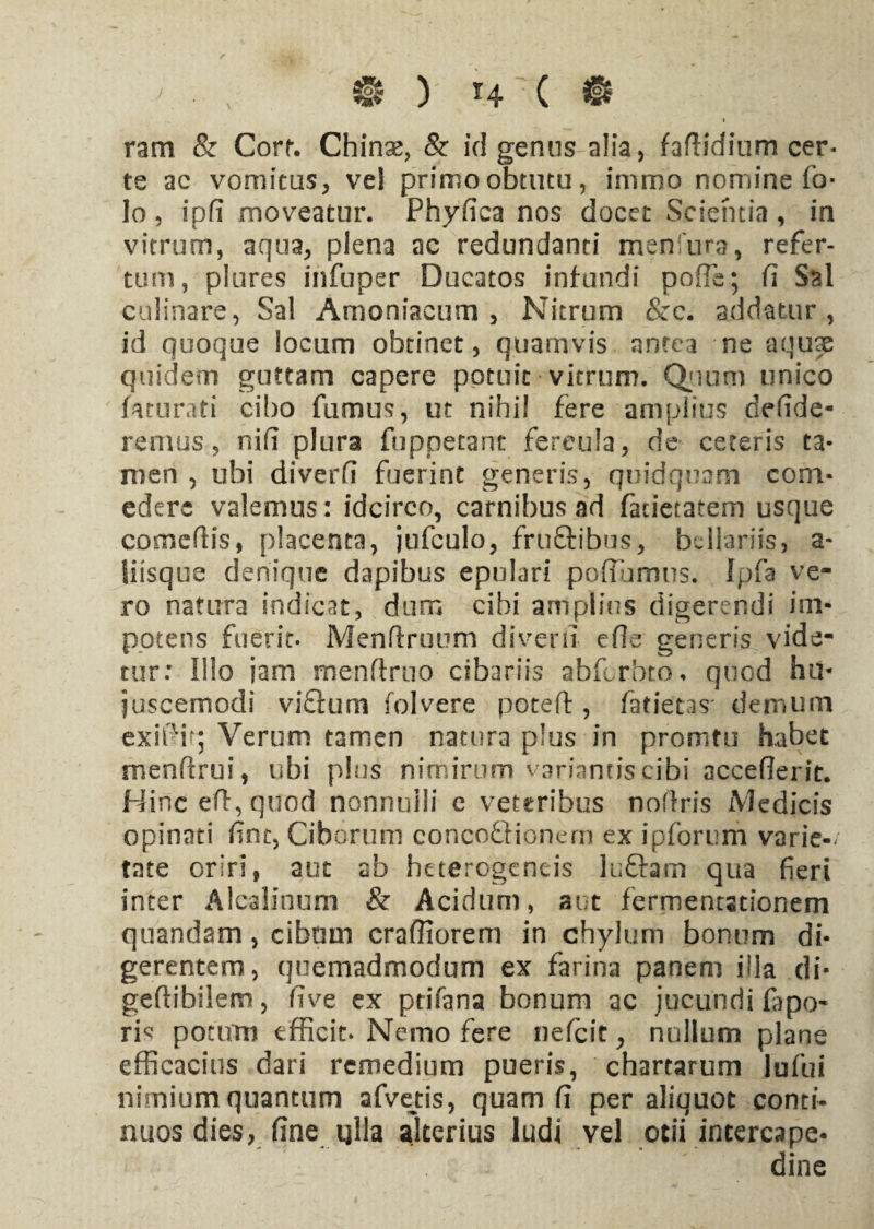 $ y r4-c «f i ram & Corr. Chinse, & id genus alia, fadidium cer¬ te ac vomicus, vel primo obtutu, immo nomine fo- lo, ipfi moveatur. Phyfica nos docet Scientia, in vitrum, aqua, plena ac redundanti menfura, refer¬ tum, plures infuper Ducatos infundi pofle; fi Sal culinare, Sal Amoniacum , Nitrum &c. addatur, id quoque locum obtinet, quamvis antea ne aquae quidem guttam capere potuit vitrum. Quum unico fiuurati cibo fumus, ut nihil fere amplius dedde- remus, nid plura fuppetarrt fercula, de ceteris ta¬ men , ubi diverd fuerint generis, quidquam com¬ edere valemus: idcirco, carnibus ad fatietatem usque comedis, placenta, jufculo, fru&ibus, bellariis, a- Siisque denique dapibus epulari poflumus. Ipfa ve¬ ro natura indicat, dum cibi amplius digerendi im¬ potens fuerit. Mendruum diverd ede generis vide¬ tur: Illo jam mendmo cibariis abfcrbto, quod hu¬ juscemodi viflum folvere poted , fatietas demum exidir; Verum tamen natura plus in promtu habet mendrui, ubi plus nimirum variantis cibi accedent. Hinc ed, quod nonnulli c veteribus nodris iVledicis opinati fine, Ciborum concotHonem ex ipforum varie-/ tate oriri, aut ab heterogencis luftam qua fieri inter Alcalinum & Acidum, aut fermentationem quandam, cibum cradiorem in chylum bonum di¬ gerentem, quemadmodum ex farina panem illa di- gedibilem, dve ex ptifana bonum ac jucundi fapo- ris potum efficit. Nemo fere nefeit, nullum plane efficacius dari remedium pueris, chartarum lufui nimium quantum afvetis, quam d per aliquot conti¬ nuos dies, fine ulla alterius ludi vel otii intercape¬ dine