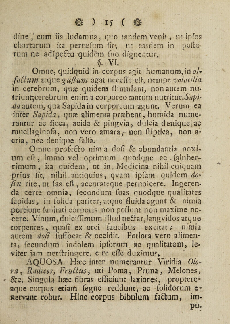 diire/cum iis ludamus, q?'o tandem venit * ut ipfos chartarum ita pertaefum fit* ut easdem in pofte- rum ne adfpe&u quidem fuo dignentur* $. VI. - . Omne, quidquid in corpus agit humanum, in oU facium atque gufium agat necefie efl, nempe volatilia in cerebrum, quae quidem ftimulant, non autem nu- trianqcerebrum enim a corporeo tantum nmrhuvSapi- da autem, qua Sapida in corporeum agunt. Verum ca inter Sapida, quae alimenta prsebent, humida nume¬ rantur ac ficca, acida & pingvia, dulcia deniqueac mticilaginofa, non vero amara,- non flipcica, non a* cria, nec denique falfia. Omne profeffo nimia dofi & abundantia noxi¬ um eft, immo vel optimum quodque ac Saluber¬ rimum , ita quidem, ot in Medicina nihil cuiquam prius fit, nihil antiquius, qvani ipfam quidem do* (in rite,ut fas eft, accursteque perno ccre. Ingeren¬ da certe omnia, fecundum fuas quodque qualitates fapidas, in folida pariter, atque fluida agunt & nimia portione tanitaci corporis non pofiunt non maxime no» cere. Vinum,duicifiimum illud neftarjangvidos atque torpentes, qua fi ex orci faucibus excitat; nimia autem dofi fuffocat & occidit. Potiora vero alimen¬ ta, fecundum indolem ipforum ac qualitatem, le¬ viter iam perftringere, e re efle duximus* AQUOSA. Hasc inter numerantur Viridia Ole¬ ra , Radicesj Fructus, uti Poma, Pruna, Melones, ' &c. SinguU haec fibras efficiunt laxiores, propeere- aque corpus etiam fegne reddunt, ac folidorum e* servant robur. Hinc corpus bibulum fa£tum, im. Pw: