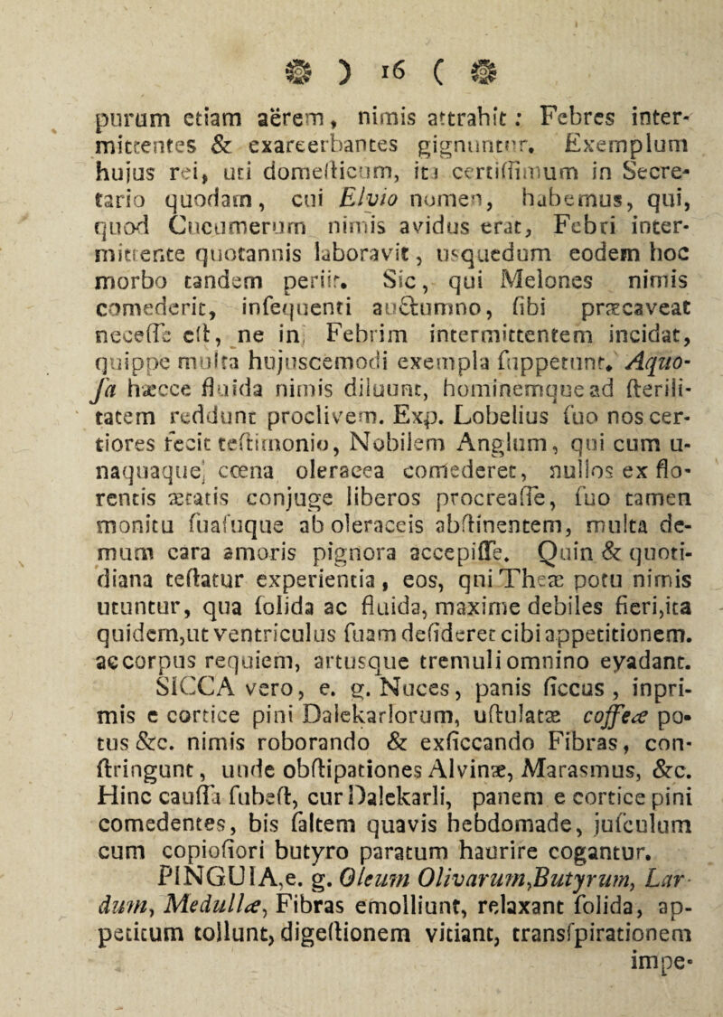 purum etiam aerem, nimis attrahit: Febres inter¬ mittentes & exareerhantes gignuntur. Exemplum hujus rei* uti domerticum, ici certifiimum in Secre¬ tario quodam, cui Elyio nomen, habemus, qui, quod Cucumerum nimis avidus erat, Febri inter¬ mittente quotannis laboravit, mquedum eodem hoc morbo tandem peritr. Sic, qui Melones nimis comederit, infequenti auftumno, (ibi praecaveat neeeffb dt, ne ini Febrim intermittentem incidat, quippe multa hujuscemodi exempla (appetunt* Aquo- fa hatcce fluida nimis diiuunt, hominemqoead fteriii- tacem reddunt proclivem. Exp. Lobelius (bonos cer¬ tiores fecit tedirnonio, Nobilem Anglum, qui cum u- naqnaque ccena oleracea comederet, nullos ex flo¬ rentis aetatis conjuge liberos procreafie, fuo tamen monitu fuafuque ab oleraceis abflinentem, multa de¬ mum cara amoris pignora accepiffe. Quin & quoti¬ diana tefhtur experientia, eos, qniTheae potu nirnis utuntur, qua (olida ac fluida, maxirne debiles fieri,ita quidem,ut ventriculus fuam defideret cibi appetitionem, ac corpus requiem, artusque tremuli omnino eyadant. SICCA vero, e. g. Nuces, panis ficcus , inpri- mis e cortice pini Daiekarlorum, uftulatse coffea po¬ tus &c. nimis roborando & exficcando Fibras, con- ftringunt, unde obftipationes Alvinse, Marasmus, &c. Hinc caufia fubefl:, cur Dalekarli, panem e cortice pini comedentes, bis (altem quavis hebdomade, jufculum cum copiofiori butyro paratum haurire cogantur. PINGUI A,e. g. Oleum Olivarmn ^Butyrum, Lar dum, Medulla, Fibras emolliunt, relaxant folida, ap¬ petitum tollunt, digeftionem vitiant, transfpirationem