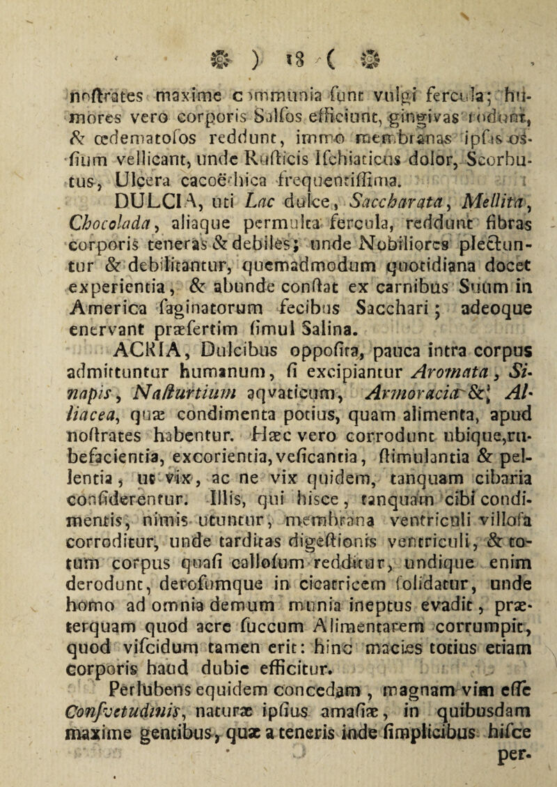 noftrafes maxime communia fune vulgi fercula; hu¬ mores vero corporis Salfos efficiunt, gingivas rodunt, & cedematofos reddunt, i miro merr/branas ipfis os- fium vellicant) unde Rufticis Ifchiaticus dolor, Scorhu- tus, Ulcera cacoe hica frequentiffima. DULCIA, uti Lac dulce, Saccharata, Mellita, Chocolada, aliaque permulta fercula, reddunt fibras corporis teneras & debiles; unde Nobiliores plectun¬ tur & debilitantur, quemadmodum quotidiana docet experientia, & abunde confiat ex carnibus Suum in America faginatorum fecibus Sacchari; adeoque enervant praefertim fimul Salina. ACRIA, Dulcibus oppofira, pauca intra corpus admittuntur humanum, fi excipiantur Aromata, Si- napis, Naliurtium aqvaticum, Armoracicr&l AL liacea, quae condimenta potius, quam alimenta, apud nofirates habentur, fisec vero corrodunt ubique,ru¬ befacientia, excorientia, veficantia, fiimulantia & pel¬ lentia , ut vix, ac ne vix quidem, tanquam cibaria eonfiderentur. Illis, qui hisce, eanquam cibi condi¬ mentis, nimis utuntur, membrana ventriculi villofa corroditur, unde tarditas digeftionis ventriculi, & to¬ tum corpus quafi callofum redditur, undique enim derodunt, derofumque in cicatricem folidatur, unde homo ad omnia demum munia ineptus evadit, prae¬ terquam quod acre fuccum Alimentarem corrumpit, quod vifeidum tamen erit: hinc macies totius etiam corporis haud dubie efficitur. Perlubens equidem concedam , magnam vim efle Confvetudmis, naturae ipfius amafiae, in quibusdam maxime gentibus , quae a teneris inde fimplicibus hifce J ' per-