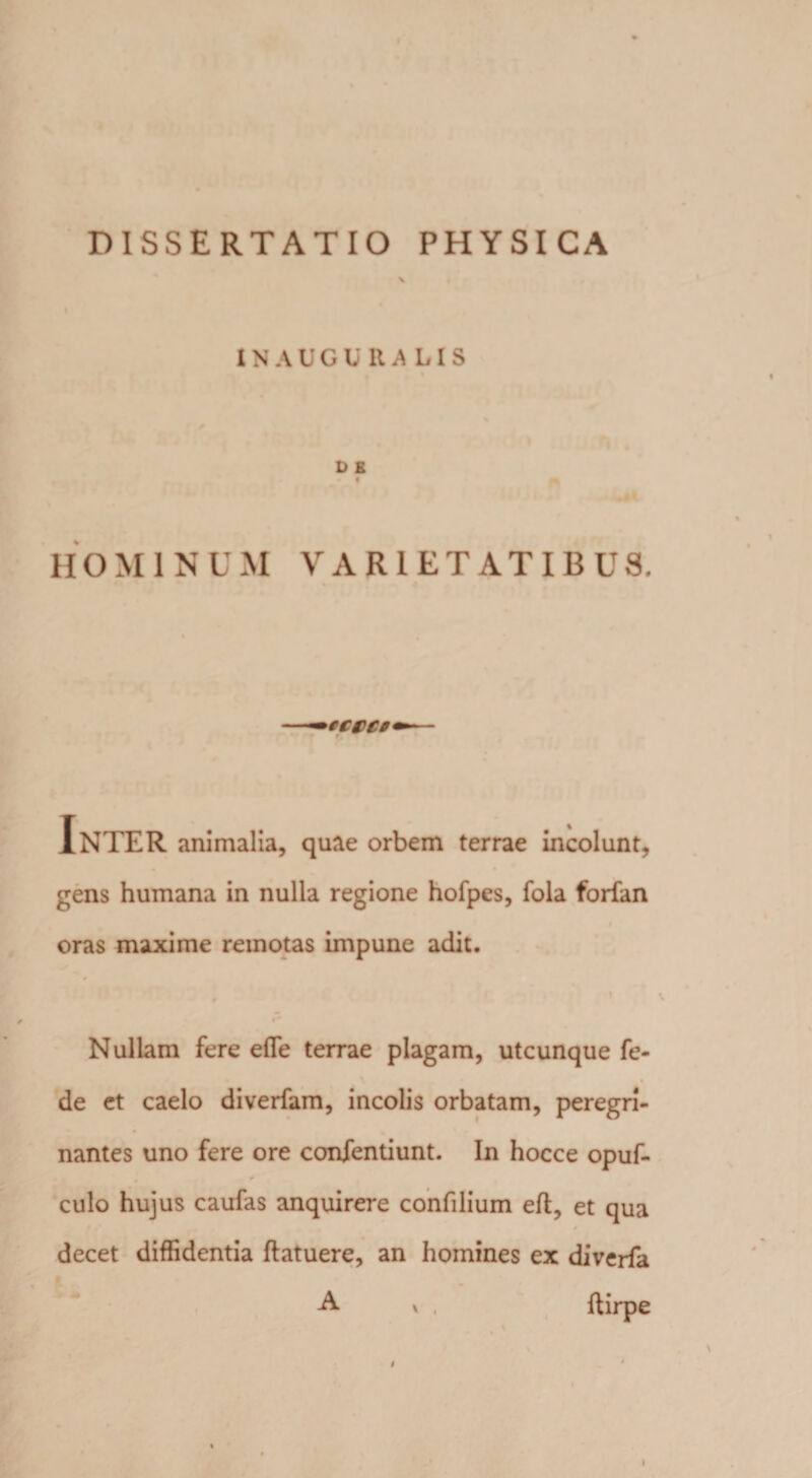 INAUGli RA LIS D £ HOMINUM VARIETATIBUS. Inter animalia, quae orbem terrae incolunt, gens humana in nulla regione hofpes, fola forfan oras maxime reinotas impune adit. Nullam fere efle terrae plagam, utcunque fe- de et caelo diverfam, incolis orbatam, peregri- nantes uno fere ore confentiunt. In hocce opuf- * culo hujus caufas anquirere confilium eft, et qua decet diffidentia ftatuere, an homines ex diverfa A * , ftirpe