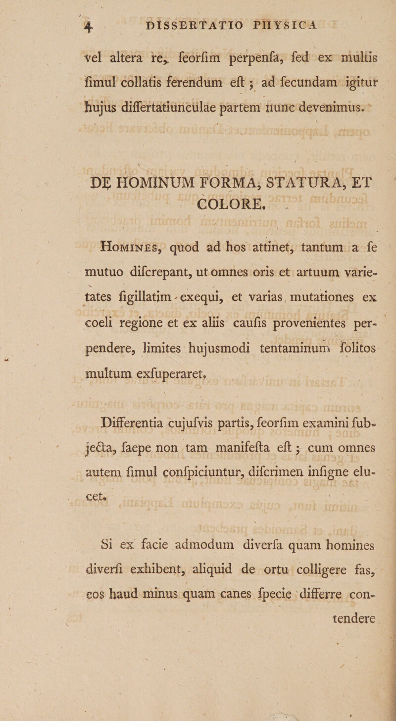 vel altera re^ feorfun perpenfa, fed ex multis fimul collatis ferendum efl; ad fecundam igitur hujus differtatiunculae partem nunc devenimus. i DE HOMINUM FORMA, STATURA, ET COLORE. - t • • ' , 'i W i Homines, quod ad hos attinet, tantum a fe mutuo difcrepant, ut omnes oris et artuum varie- X 1 / tates ligillatim ^ exequi, et varias mutationes ex coeli regione et ex aliis caufis provenientes per¬ pendere, limites hujusmodi tentaminum folitos multum exfuperaret. ' \ Differentia cujufvis partis, feorfun examini fub- je£la, faepe non tam manifefla efl; cum omnes autem fimul confpiciuntur, difcrimen infigne elu¬ cet* Si ex facie admodum diverfa quam homines diverfi exhibent, aliquid de ortu colligere fas, eos haud minus quam canes fpecie differre con¬ tendere