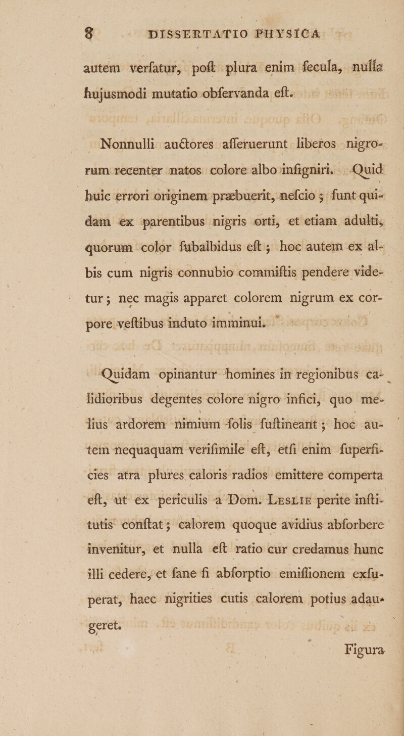 autem verfatur, poft plura enim fecula, nulla hujusmodi mutatio obfervanda elL Nonnulli au£tores afleruerunt liberos nigro¬ rum recenter natos colore albo infigniri. Quid \ huic errori originem praebuerit, nefcio ; funt qui¬ dam ex parentibus nigris orti, et etiam adulti, quorum color fubalbidus eft; hoc autem ex al¬ bis cum nigris connubio commiftis pendere vide¬ tur ; nec magis apparet colorem nigrum ex cor¬ pore veftibus induto imminui. \ Quidam opinantur homines in regionibus ca¬ lidioribus degentes colore nigro infici, quo me» iius ardorem nimium folis fufiineant; hoc au¬ tem nequaquam verifimile eft, etfi enim fuperfi- cies atra plures caloris radios emittere comperta \ » eft, ut ex periculis a Dom. Leslie perite infti- tutis conftat; calorem quoque avidius abforbere invenitur, et nulla eft ratio cur credamus hunc ilii cedere, et fane fi abforptio emillionem exfu- perat, haec nigrities cutis calorem potius adau* geret. N * Figura i