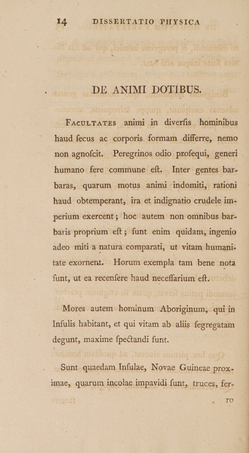 DE ANIMI DOTIBUS. m. • / V , . V Facultates animi in diverfis hominibus haud fecus ac corporis formam differre, nemo non agnofcit. Peregrinos odio profequi, generi humano fere commune eft. Inter gentes bar¬ baras, quarum motus animi indomiti, rationi haud obtemperant, ira et indignatio crudele im¬ perium exercent; hoc autem non omnibus bar¬ baris proprium eft; funt enim quidam, ingenio adeo miti a natura comparati, ut vitam humani- ' * tate exornent. Horum exempla tam bene nota * funt, ut ea recenfere haud neceffarium eft. Mores autem hominum Aboriginum, qui in Infulis habitant, et qui vitam ab aliis fegregatam degunt, maxime fpeciandi funt. a Sunt quaedam Infulae, Novae Guineae prox¬ imae, quarum incolae impavidi funt, truces, fer- , ' . ro ✓