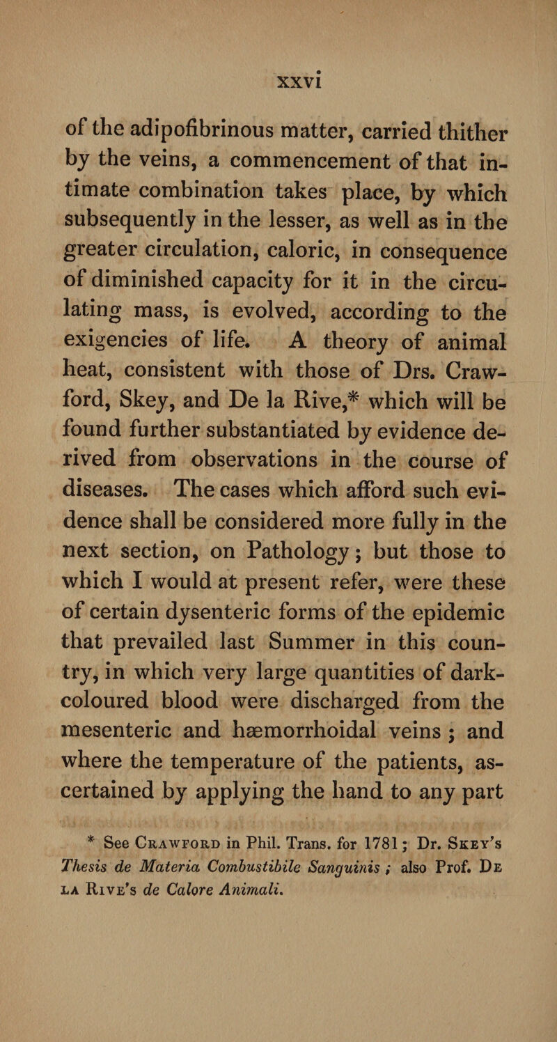 of the adipofibrinous matter, carried thither by the veins, a commencement of that in¬ timate combination takes place, by which subsequently in the lesser, as well as in the greater circulation, caloric, in consequence of diminished capacity for it in the circu¬ lating mass, is evolved, according to the exigencies of life. A theory of animal heat, consistent with those of Drs. Craw¬ ford, Skey, and De la Rive,* which will be found further substantiated by evidence de¬ rived from observations in the course of diseases. The cases which afford such evi¬ dence shall be considered more fully in the next section, on Pathology; but those to which I would at present refer, were these of certain dysenteric forms of the epidemic that prevailed last Summer in this coun¬ try, in which very large quantities of dark- coloured blood were discharged from the mesenteric and haemorrhoidal veins ; and where the temperature of the patients, as¬ certained by applying the hand to any part * See Crawford in Phil. Trans, for 1781; Dr. Skey's Thesis de Materia Combustibile Sanguinis ; also Prof. De la Rive's de Calore Animali.