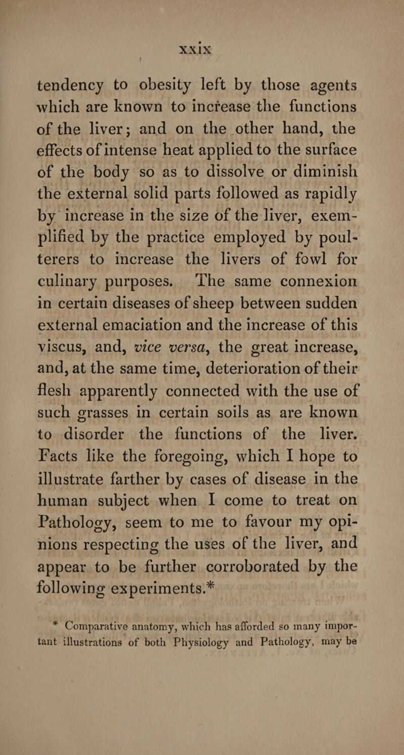 tendency to obesity left by those agents which are known to increase the functions of the liver; and on the other hand, the effects of intense heat applied to the surface of the body so as to dissolve or diminish the external solid parts followed as rapidly by increase in the size of the liver, exem¬ plified by the practice employed by poul¬ terers to increase the livers of fowl for culinary purposes. The same connexion in certain diseases of sheep between sudden external emaciation and the increase of this viscus, and, vice versa, the great increase, and, at the same time, deterioration of their flesh apparently connected with the use of such grasses in certain soils as are known to disorder the functions of the liver. Facts like the foregoing, which I hope to illustrate farther by cases of disease in the human subject when I come to treat on Pathology, seem to me to favour my opi¬ nions respecting the uses of the liver, and appear to be further corroborated by the following experiments.* * Comparative anatomy, which has afforded so many impor¬ tant illustrations of both Physiology and Pathology, may be