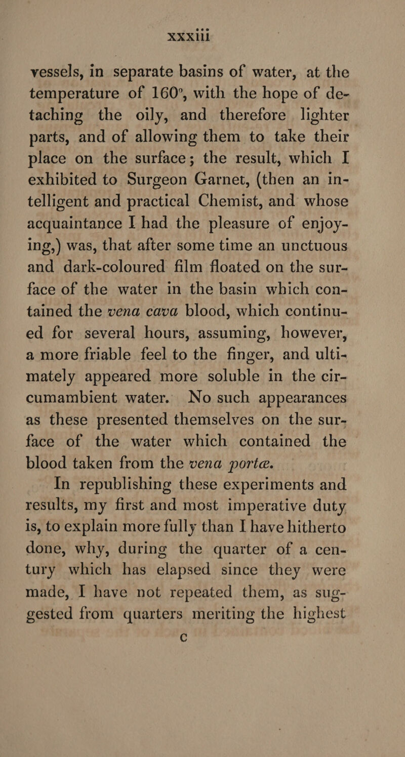 XXX1U vessels, in separate basins of water, at the temperature of 160°, with the hope of de¬ taching the oily, and therefore lighter parts, and of allowing them to take their place on the surface; the result, which I exhibited to Surgeon Garnet, (then an in¬ telligent and practical Chemist, and whose acquaintance I had the pleasure of enjoy¬ ing,) was, that after some time an unctuous and dark-coloured film floated on the sur¬ face of the water in the basin which con¬ tained the vena cava blood, which continu¬ ed for several hours, assuming, however, a more friable feel to the finger, and ulti¬ mately appeared more soluble in the cir¬ cumambient water. No such appearances as these presented themselves on the sur¬ face of the water which contained the blood taken from the vena portce. In republishing these experiments and results, my first and most imperative duty is, to explain more fully than I have hitherto done, why, during the quarter of a cen¬ tury which has elapsed since they were made, I have not repeated them, as sug¬ gested from quarters meriting the highest c