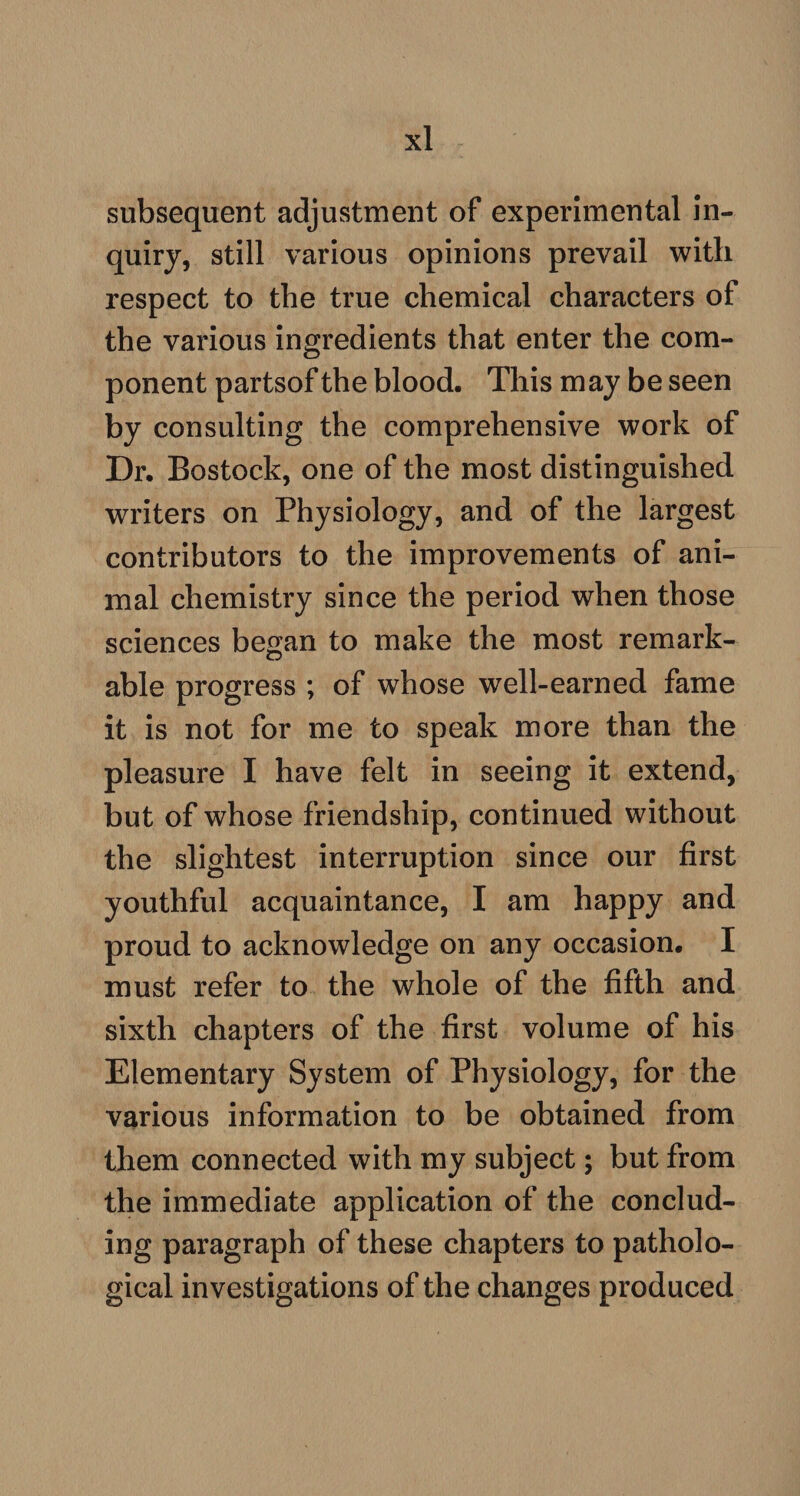 subsequent adjustment of experimental in¬ quiry, still various opinions prevail with respect to the true chemical characters of the various ingredients that enter the com¬ ponent partsof the blood. This may be seen by consulting the comprehensive work of Dr. Bostock, one of the most distinguished writers on Physiology, and of the largest contributors to the improvements of ani¬ mal chemistry since the period when those sciences began to make the most remark¬ able progress ; of whose well-earned fame it is not for me to speak more than the pleasure I have felt in seeing it extend, but of whose friendship, continued without the slightest interruption since our first youthful acquaintance, I am happy and proud to acknowledge on any occasion. I must refer to the whole of the fifth and sixth chapters of the first volume of his Elementary System of Physiology, for the various information to be obtained from them connected with my subject; but from the immediate application of the conclud¬ ing paragraph of these chapters to patholo¬ gical investigations of the changes produced