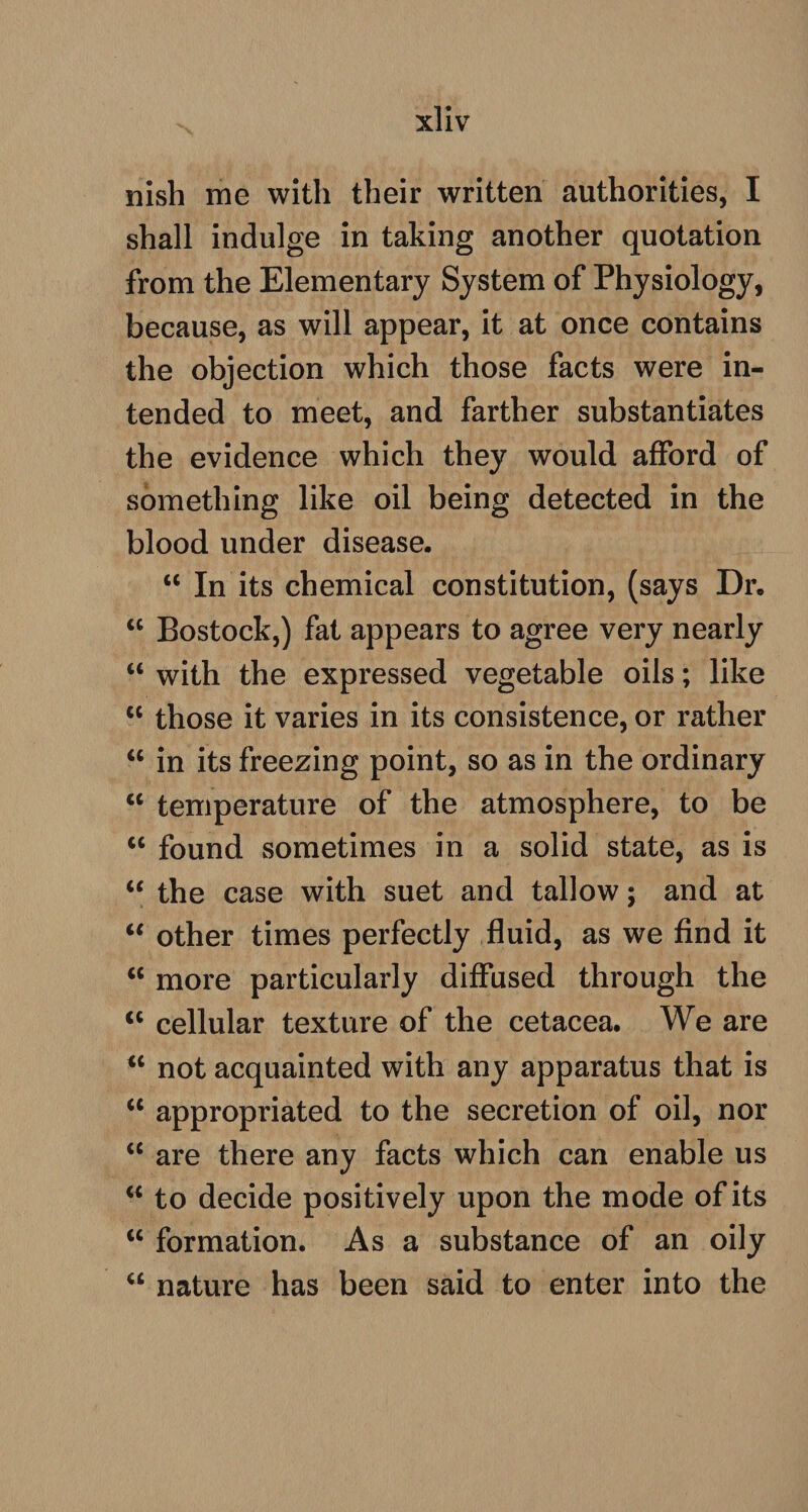 nish me with their written authorities, I shall indulge in taking another quotation from the Elementary System of Physiology, because, as will appear, it at once contains the objection which those facts were in¬ tended to meet, and farther substantiates the evidence which they would afford of something like oil being detected in the blood under disease. u In its chemical constitution, (says Dr. <c Bostock,) fat appears to agree very nearly “ with the expressed vegetable oils; like tc those it varies in its consistence, or rather “ in its freezing point, so as in the ordinary “ temperature of the atmosphere, to be u found sometimes in a solid state, as is “ the case with suet and tallow; and at “ other times perfectly fluid, as we find it <c more particularly diffused through the <c cellular texture of the cetacea. We are <c not acquainted with any apparatus that is <c appropriated to the secretion of oil, nor “ are there any facts which can enable us a to decide positively upon the mode of its tc formation. As a substance of an oily “ nature has been said to enter into the