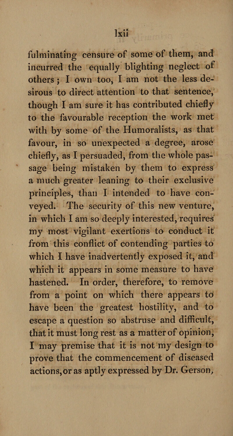 fulminating censure of some of them, and incurred the equally blighting neglect of others ; I own too, I am not the less de¬ sirous to direct attention to that sentence, though I am sure it has contributed chiefly to the favourable reception the work met with by some of the Humoralists, as that favour, in so unexpected a degree, arose chiefly, as I persuaded, from the whole pas¬ sage being mistaken by them to express a much greater leaning to their exclusive principles, than I intended to have con¬ veyed. The security of this new venture, in which I am so deeply interested, requires my most vigilant exertions to conduct it from this conflict of contending parties to which I have inadvertently exposed it, and which it appears in some measure to have hastened. In order, therefore, to remove from a point on which there appears to have been the greatest hostility, and to escape a question so abstruse and difficult, that it must long rest as a matter of opinion, I may premise that it is not my design to prove that the commencement of diseased actions,or as aptly expressed by Dr. Gerson,