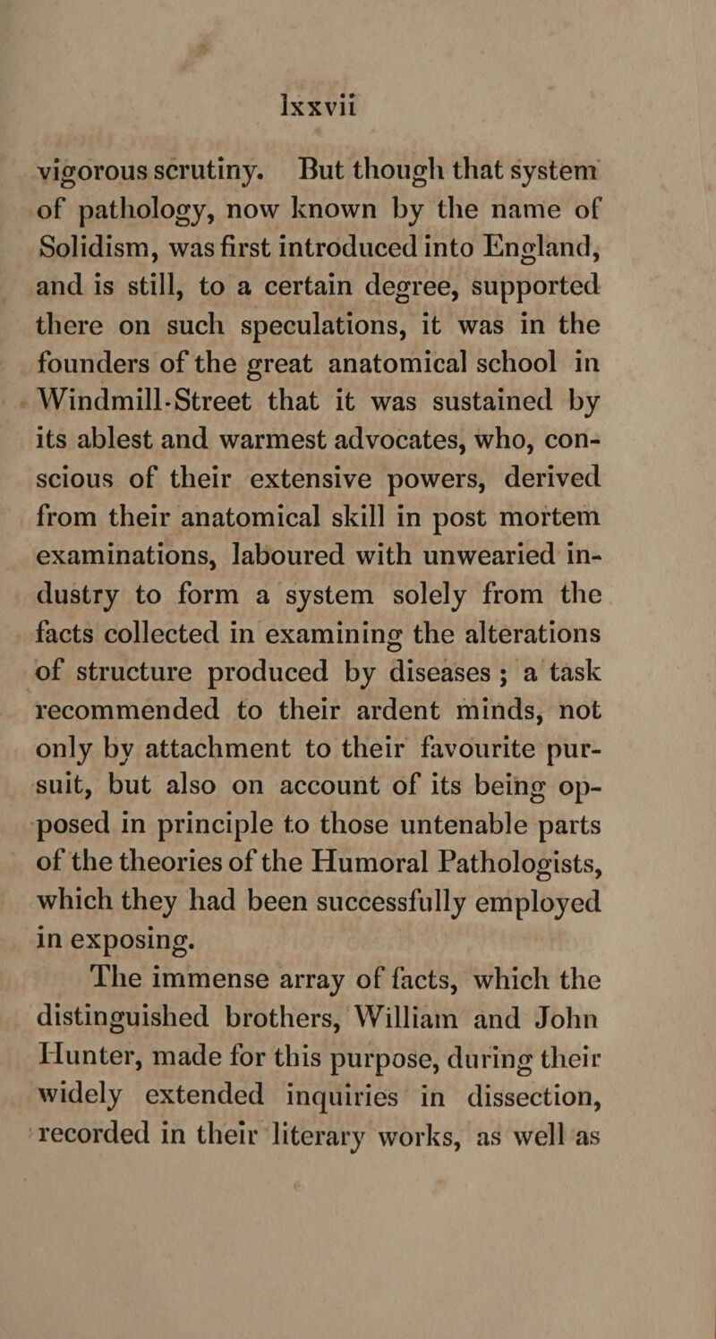 vigorous scrutiny. But though that system of pathology, now known by the name of Solidism, was first introduced into England, and is still, to a certain degree, supported there on such speculations, it was in the founders of the great anatomical school in Windmill-Street that it was sustained by its ablest and warmest advocates, who, con¬ scious of their extensive powers, derived from their anatomical skill in post mortem examinations, laboured with unwearied in¬ dustry to form a system solely from the facts collected in examining the alterations of structure produced by diseases ; a task recommended to their ardent minds, not only by attachment to their favourite pur¬ suit, but also on account of its being op¬ posed in principle to those untenable parts of the theories of the Humoral Pathologists, which they had been successfully employed in exposing. The immense array of facts, which the distinguished brothers, William and John Hunter, made for this purpose, during their widely extended inquiries in dissection, recorded in their literary works, as well as