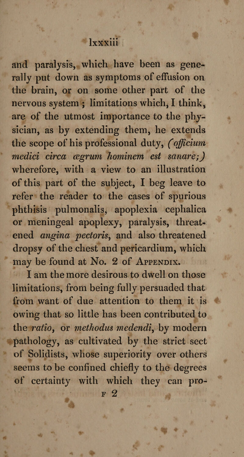 and paralysis, which have been as gene¬ rally put down as symptoms of effusion on the brain, or on some other part of the nervous system ; limitations which, I think, are of the utmost importance to the phy¬ sician, as by extending them, he extends the scope of his professional duty, (officium medici circa cegrum hominem est sanare;) wherefore, with a view to an illustration of this part of the subject, I beg leave to refer the reader to the cases of spurious phthisis pulmonalis, apoplexia cephalica or meningeal apoplexy, paralysis, threat¬ ened angina pectoris, and also threatened dropsy of the chest and pericardium, which may be found at No. 2 of Appendix. I am the more desirous to dwell on those limitations, from being fully persuaded that from want of due attention to them it }s owing that so little has been contributed to the ratio, or methodus medendiy by modern pathology, as cultivated by the strict sect of Solidists, whose superiority over others seems to be confined chiefly to the degrees of certainty with which they can pro- f 2