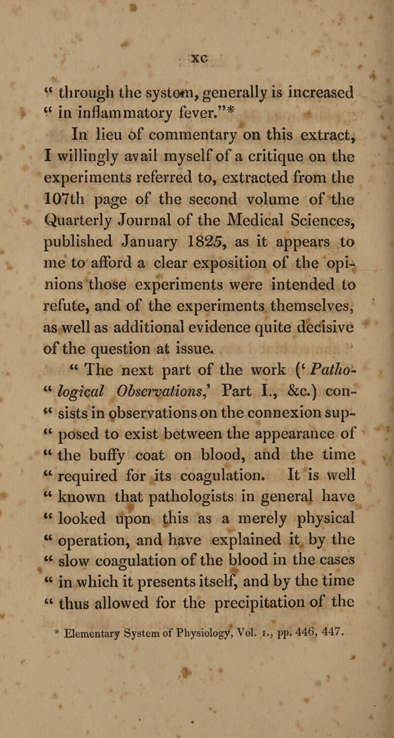 u through the system, generally is increased 6C in inflammatory fever,”* In lieu of commentary on this extract, I willingly avail myself of a critique on the experiments referred to, extracted from the 107th page of the second volume of the Quarterly Journal of the Medical Sciences, published January 1825, as it appears to me to afford a clear exposition of the opU nions those experiments were intended to refute, and of the experiments themselves, as well as additional evidence quite decisive of the question at issue, “ The next part of the work (c Patho- “ logical Observations' Part I., &c.) con- a sists in observations on the connexion sup- cc posed to exist between the appearance of “ the buffy coat on blood, and the time u required for its coagulation. It is well “ known that pathologists in general have “ looked upon this as a merely physical “ operation, and have explained it by the <c slow coagulation of the blood in the cases “ in which it presents itself, and by the time M thus allowed for the precipitation of the * Elementary System of Physiology, Vol. i., pp. 446, 447.