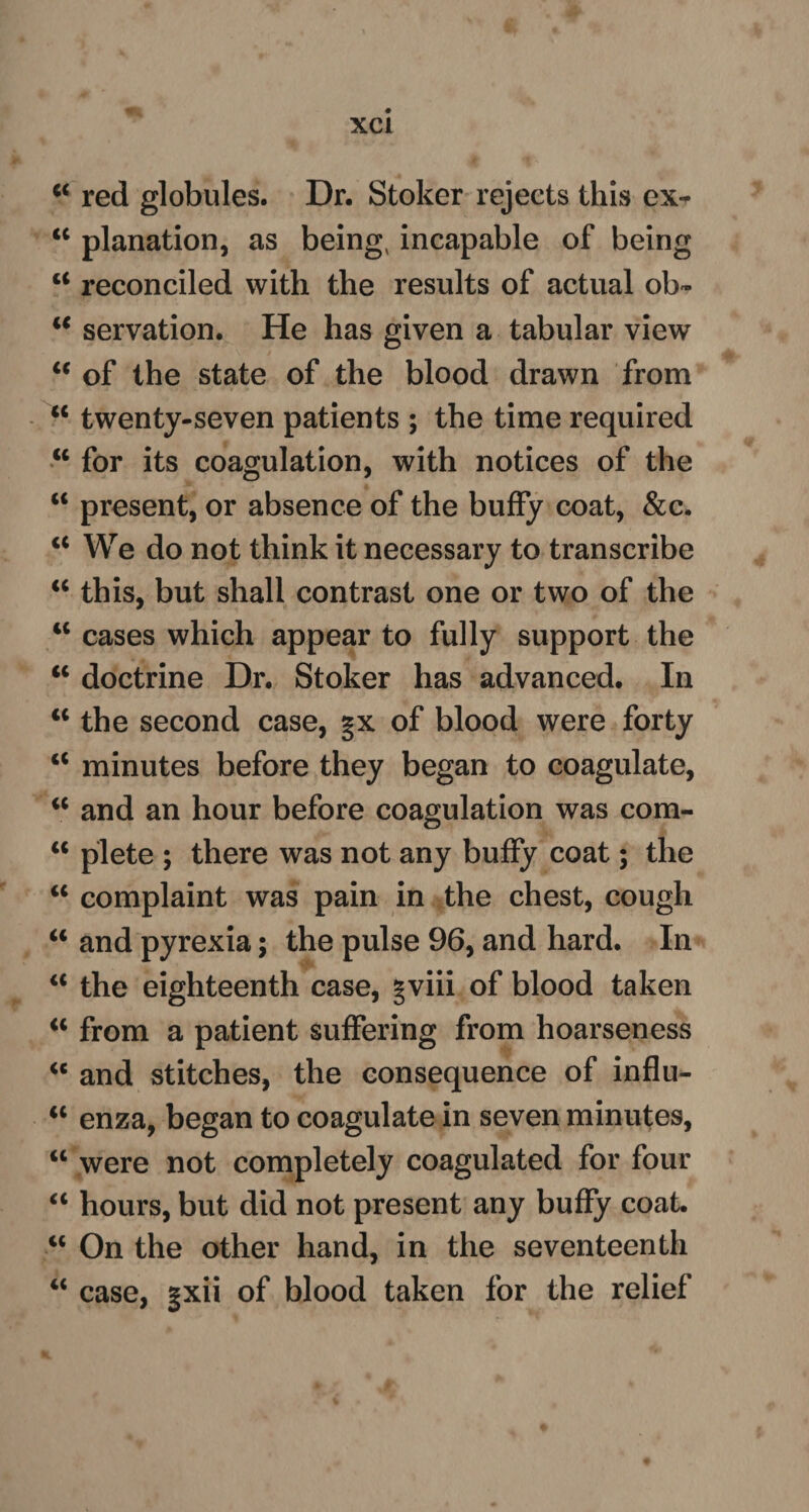 w red globules. Dr. Stoker rejects this ex-* “ planation, as being, incapable of being ct reconciled with the results of actual ob- i€ servation. He has given a tabular view “ of the state of the blood drawn from “ twenty-seven patients ; the time required w for its coagulation, with notices of the “ present, or absence of the buffy coat, &c. “ We do not think it necessary to transcribe “ this, but shall contrast one or two of the tc cases which appear to fully support the “ doctrine Dr. Stoker has advanced. In <c the second case, gx of blood were forty u minutes before they began to coagulate, “ and an hour before coagulation was com- a plete ; there was not any buffy coat; the “ complaint was pain in the chest, cough “ and pyrexia; the pulse 96, and hard. In “ the eighteenth case, gviii of blood taken “ from a patient suffering from hoarseness “ and stitches, the consequence of influ- <c enza, began to coagulate in seven minutes, “ were not completely coagulated for four “ hours, but did not present any buffy coat. iC On the other hand, in the seventeenth “ case, gxii of blood taken for the relief