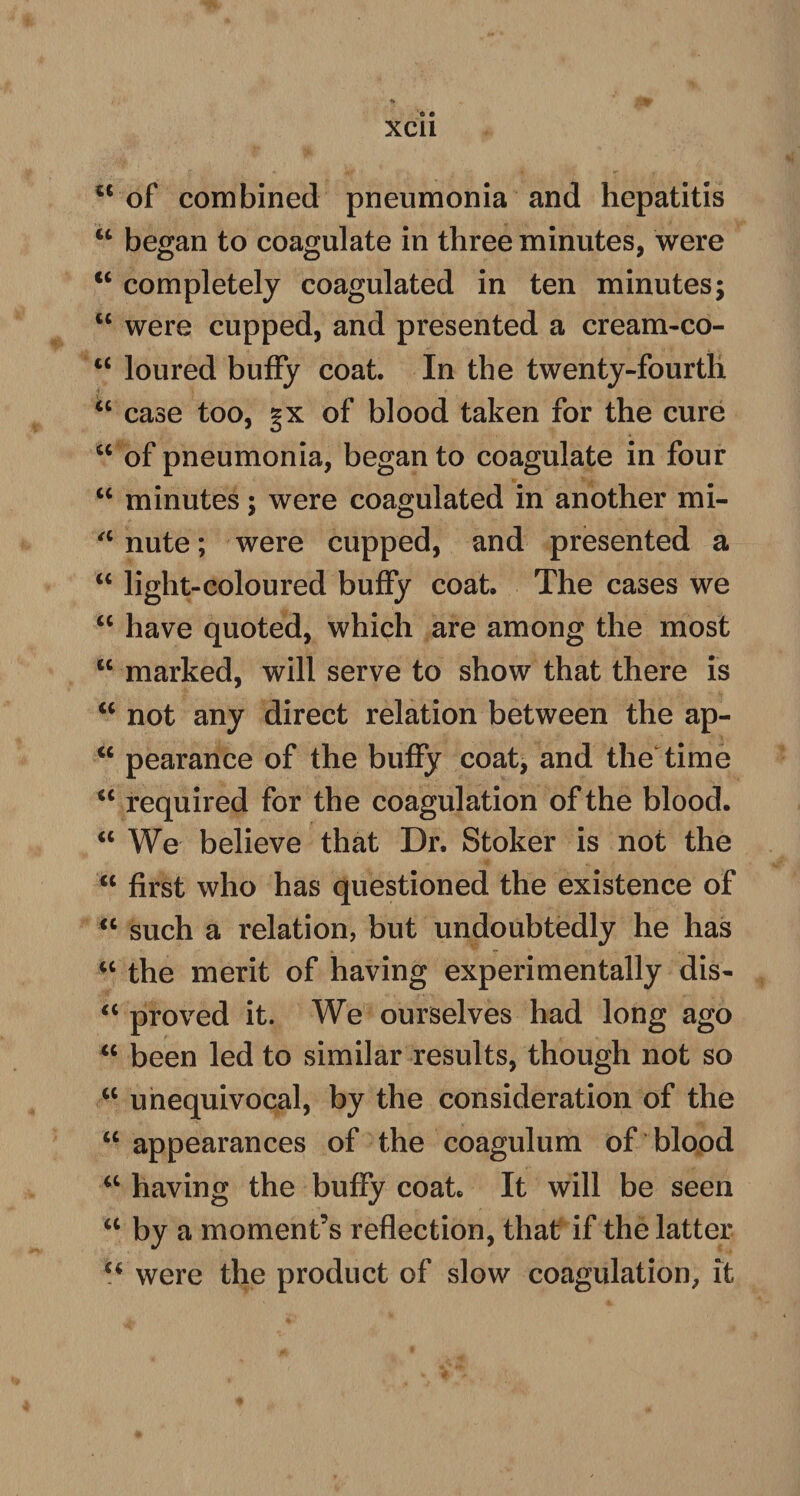 ct of combined pneumonia and hepatitis “ began to coagulate in three minutes, were “ completely coagulated in ten minutes; w were cupped, and presented a cream-co- c< loured buffy coat. In the twenty-fourth “ case too, gx of blood taken for the cure “ of pneumonia, began to coagulate in four “ minutes; were coagulated in another mi- a nute; were cupped, and presented a u light-coloured buffy coat. The cases we “ have quoted, which are among the most lc marked, will serve to show that there is u not any direct relation between the ap- “ pearance of the buffy coat, and the time cc required for the coagulation of the blood. “ We believe that Dr. Stoker is not the “ first who has questioned the existence of “ such a relation, but undoubtedly he has iC the merit of having experimentally dis- “ proved it. We ourselves had long ago u been led to similar results, though not so a unequivocal, by the consideration of the “ appearances of the coagulum of blood “ having the buffy coat. It will be seen u by a moment’s reflection, that if the latter u were the product of slow coagulation, it