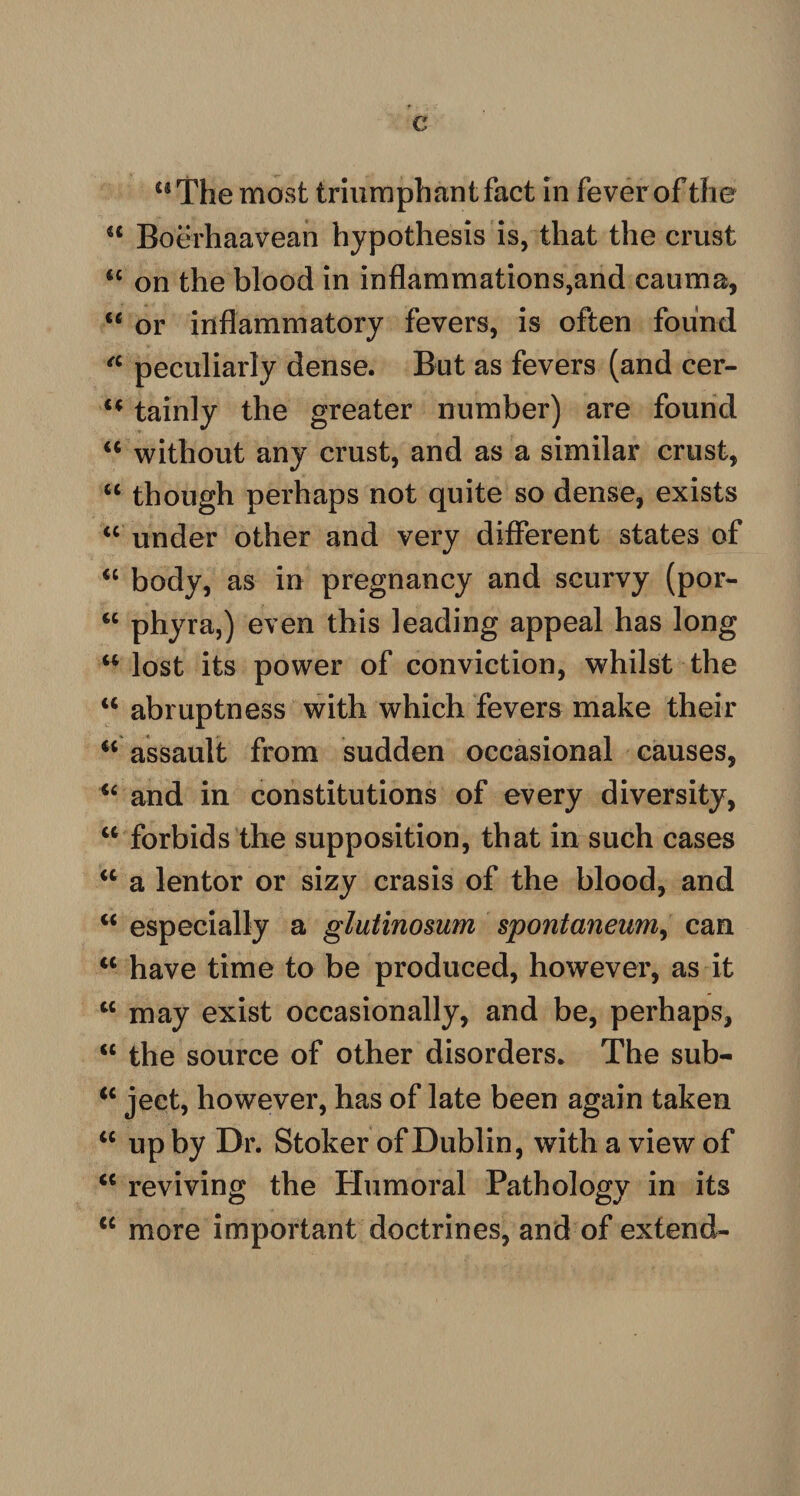 €< Boerhaavean hypothesis is, that the crust tc on the blood in inflammations,and cauma, <c or inflammatory fevers, is often found a peculiarly dense. But as fevers (and cer- u tainly the greater number) are found u without any crust, and as a similar crust, “ though perhaps not quite so dense, exists “ under other and very different states of “ body, as in pregnancy and scurvy (por- <c phyra,) even this leading appeal has long u lost its power of conviction, whilst the u abruptness with which fevers make their “ assault from sudden occasional causes, “ and in constitutions of every diversity, ct forbids the supposition, that in such cases “ a lentor or sizy crasis of the blood, and u especially a glutinomm spontaneum, can w have time to be produced, however, as it M may exist occasionally, and be, perhaps, “ the source of other disorders* The sub- “ ject, however, has of late been again taken “ up by Dr. Stoker of Dublin, with a view of “ reviving the Humoral Pathology in its <c more important doctrines, and of extend-