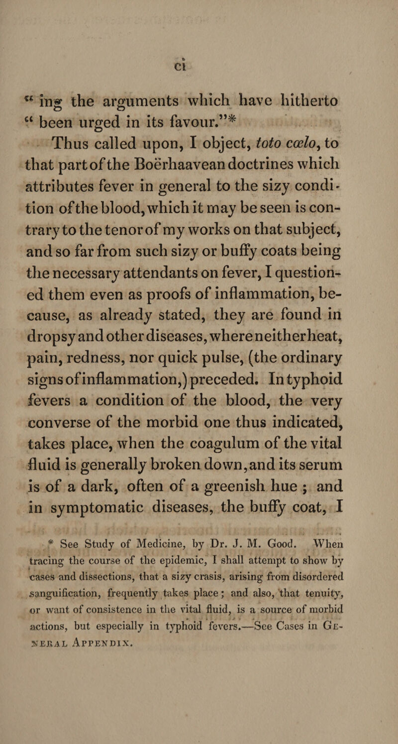 c< ing the arguments which have hitherto ct been urged in its favour.”* Thus called upon, I object, toto coelo, to that partofthe Boerhaavean doctrines which attributes fever in general to the sizy condi- tion of the blood, which it may be seen is con¬ trary to the tenor of my works on that subject, and so far from such sizy or buffy coats being the necessary attendants on fever, I question¬ ed them even as proofs of inflammation, be¬ cause, as already stated, they are found in dropsy and other diseases, where neitherheat, pain, redness, nor quick pulse, (the ordinary signs of inflammation,) preceded. In typhoid fevers a condition of the blood, the very converse of the morbid one thus indicated, takes place, when the coagulum of the vital fluid is generally broken down,and its serum is of a dark, often of a greenish hue ; and in symptomatic diseases, the buify coat, I * See Study of Medicine, by Dr. J. M. Good. When tracing the course of the epidemic, I shall attempt to show by cases and dissections, that a sizy crasis, arising from disordered sanguification, frequently takes place; and also, that tenuity, or want of consistence in the vital fluid, is a source of morbid * • * » actions, but especially in typhoid fevers.—See Cases in Ge-