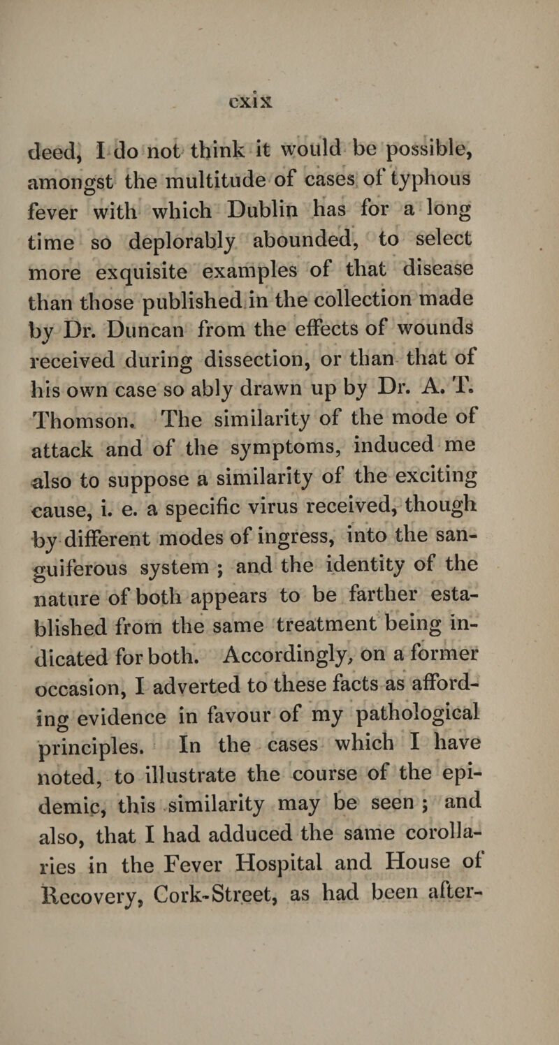 deed, I do not think it would be possible, amongst the multitude of cases of typhous fever with which Dublin has for a long time so deplorably abounded, to select more exquisite examples of that disease than those published in the collection made by Dr. Duncan from the effects of wounds received during dissection, or than that of his own case so ably drawn up by Dr. A. T. Thomson. The similarity of the mode of attack and of the symptoms, induced me also to suppose a similarity of the exciting cause, i. e. a specific virus received, though by different modes of ingress, into the san¬ guiferous system ; and the identity of the nature of both appears to be farther esta¬ blished from the same treatment being in¬ dicated for both. Accordingly, on a former occasion, I adverted to these facts as afford¬ ing evidence in favour of my pathological principles. In the cases which I have noted, to illustrate the course of the epi¬ demic, this similarity may be seen ; and also, that I had adduced the same corolla¬ ries in the Fever Hospital and House of Recovery, Cork-Street, as had been after-