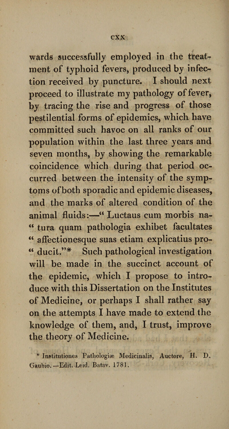 wards successfully employed in the treat¬ ment of typhoid fevers, produced by infec¬ tion received by puncture. I should next proceed to illustrate my pathology of fever, by tracing the rise and progress of those pestilential forms of epidemics, which have committed such havoc on all ranks of our population within the last three years and seven months, by showing the remarkable coincidence which during that period oc¬ curred between the intensity of the symp¬ toms of both sporadic and epidemic diseases, and the marks of altered condition of the animal fluids:—“ Luctaus cum morbis na- <c tura quam pathologia exhibet facultates u affectionesque suas etiam explicatius pro- “ ducit.”* Such pathological investigation will be made in the succinct account of the epidemic, which I propose to intro¬ duce with this Dissertation on the Institutes of Medicine, or perhaps I shall rather say on the attempts I have made to extend the knowledge of them, and, I trust, improve the theory of Medicine. * Institutiones Pathologiae Medicinalis, Auetore, H. D, Gaubio. —Edit. Leid. Batav. 1781,