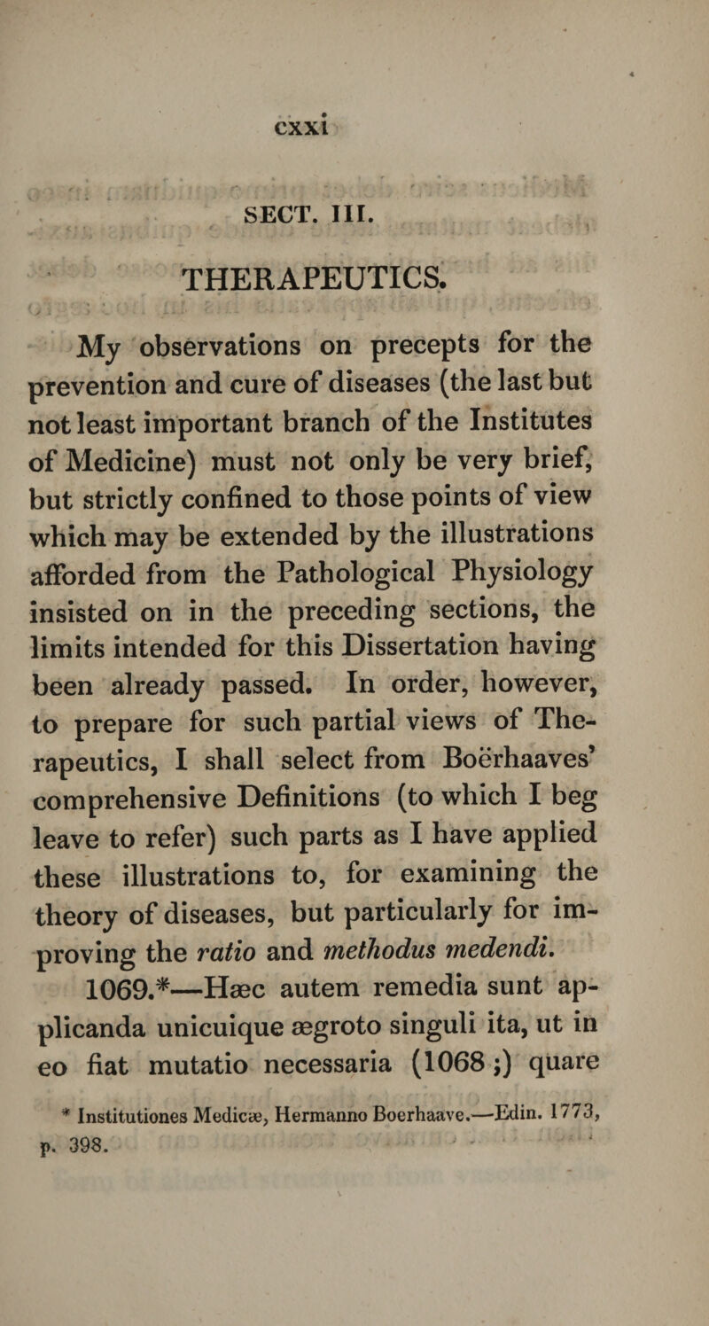 SECT. III. THERAPEUTICS. ( ' ' ; ’ f v J7 J l , _ : '• } My observations on precepts for the prevention and cure of diseases (the last but not least important branch of the Institutes of Medicine) must not only be very brief, but strictly confined to those points of view which may be extended by the illustrations afforded from the Pathological Physiology insisted on in the preceding sections, the limits intended for this Dissertation having been already passed. In order, however, to prepare for such partial views of The¬ rapeutics, I shall select from Boerhaaves’ comprehensive Definitions (to which I beg leave to refer) such parts as I have applied these illustrations to, for examining the theory of diseases, but particularly for im¬ proving the ratio and methodus medendi. 1069.*—Haec autem remedia sunt ap- plicanda unicuique aegroto singuli ita, ut in eo fiat mutatio necessaria (1068;) quare * Institutiones Medicye, Hermanno Boerhaave.—Edin. 1773, p. 398.