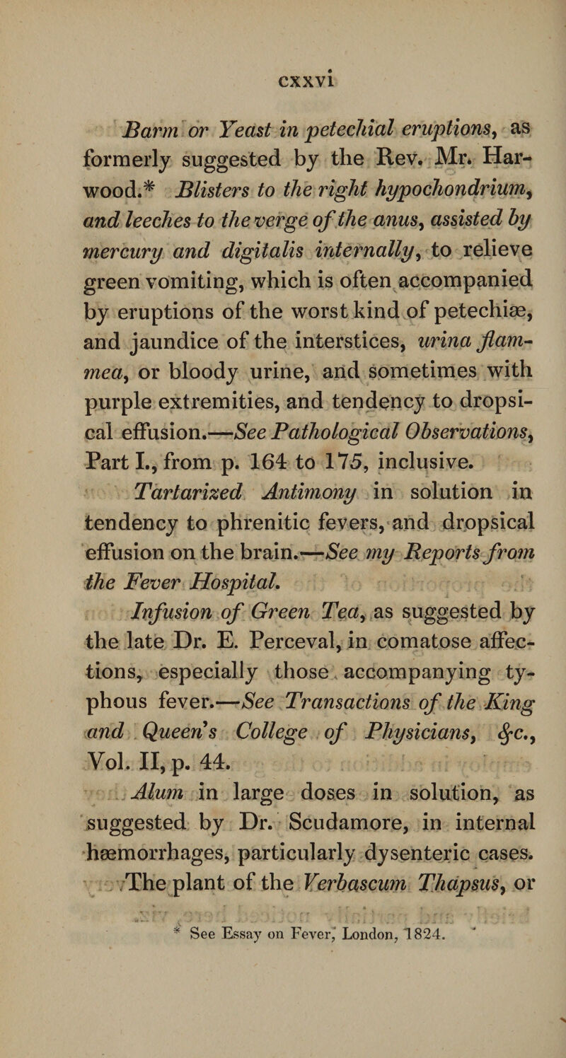 Barm or Yeast in petechial eruptions, as formerly suggested by the Rev. Mr* Har¬ wood.* Blisters to the right hypochondrium, and leeches to the verge of the anus, assisted by mercury and digitalis internally, to relieve green vomiting, which is often accompanied by eruptions of the worst kind of petechiae, and jaundice of the interstices, urina flam- mea, or bloody urine, and sometimes with purple extremities, and tendency to dropsi¬ cal effusion.—See Pathological Observations, Parti., from p. 164 to 175, inclusive. Tartarized Antimony in solution in tendency to phrenitic fevers, and dropsical effusion on the brain.—See my Reports from the Fever Hospital. Infusion of Green Tea, as suggested by the late Dr. E. Perceval, in comatose affec¬ tions, especially those accompanying ty¬ phous fever.—See Transactions of the King and Queen s College of Physicians, $c., Vol. II, p. 44. Alum in large doses in solution, as suggested by Dr. Scudamore, in internal haemorrhages, particularly dysenteric cases. The plant of the Verbascum Thapsusy or * See Essay on Fever,' London, 1824.