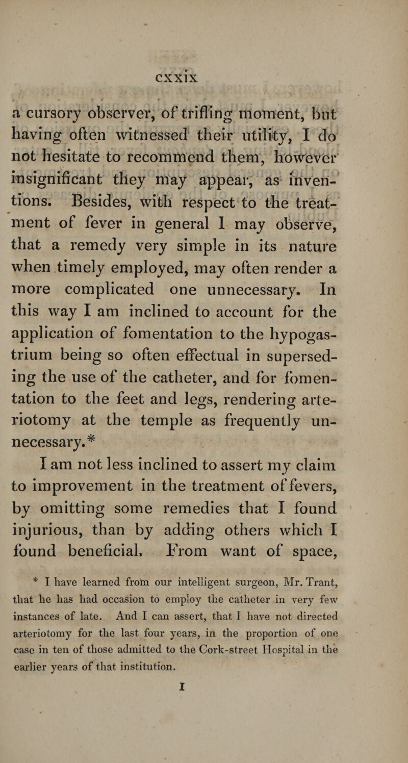 a cursory observer, of trifling moment, but having often witnessed their utility, I do not hesitate to recommend them, however insignificant they may appear, as inven¬ tions. Besides, with respect to the treat¬ ment of fever in general 1 may observe, that a remedy very simple in its nature when timely employed, may often render a more complicated one unnecessary. In this way I am inclined to account for the application of fomentation to the hypogas- trium being so often effectual in supersed¬ ing the use of the catheter, and for fomen¬ tation to the feet and legs, rendering arte- riotomy at the temple as frequently un¬ necessary.* I am not less inclined to assert my claim to improvement in the treatment of fevers, by omitting some remedies that I found injurious, than by adding others which I found beneficial. From want of space, * I have learned from our intelligent surgeon, Mr. Trant, that he has had occasion to employ the catheter in very few instances of late. And I can assert, that I have not directed arteriotomy for the last four years, in the proportion of one case in ten of those admitted to the Cork-street Hospital in the earlier years of that institution. I