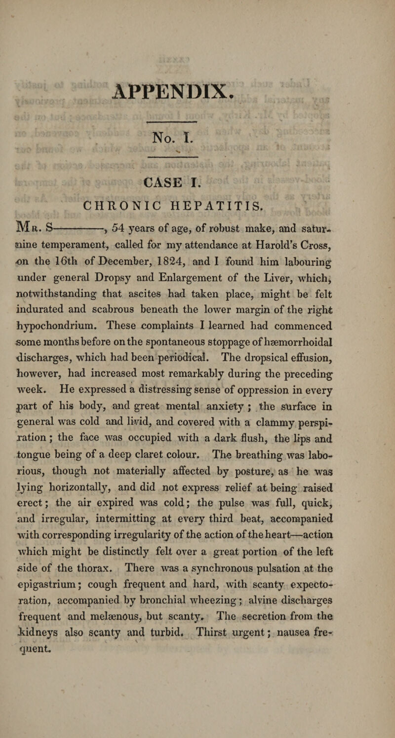 APPENDIX. No. I. CASE I. CHRONIC HEPATITIS. Mr. S-, 54 years of age, of robust make, and satur¬ nine temperament, called for my attendance at Harold’s Cross, ■on the 16th of December, 1824, and I found him labouring under general Dropsy and Enlargement of the Liver, which* notwithstanding that ascites had taken place, might be felt indurated and scabrous beneath the lower margin of the right hypochondrium. These complaints I learned had commenced some months before on the spontaneous stoppage of haemorrhoidal discharges, which had been periodica!. The dropsical effusion, however, had increased most remarkably during the preceding week. He expressed a distressing sense of oppression in every j>art of his body, and great mental anxiety ; the surface in general was cold and livid, and covered with a clammy perspi¬ ration ; the face was occupied with a dark flush, the lips and tongue being of a deep claret colour. The breathing was labo¬ rious, though not materially affected by posture, as he was lying horizontally, and did not express relief at being raised erect; the air expired was cold; the pulse was full, quick, and irregular, intermitting at every third beat, accompanied with corresponding irregularity of the action of the heart—action which might be distinctly felt over a great portion of the left side of the thorax. There was a synchronous pulsation at the epigastrium; cough frequent and hard, with scanty expecto¬ ration, accompanied by bronchial wheezing; alvine discharges frequent and melaenous, but scanty. The secretion from the iidneys also scanty and turbid. Thirst urgent; nausea fre¬ quent.