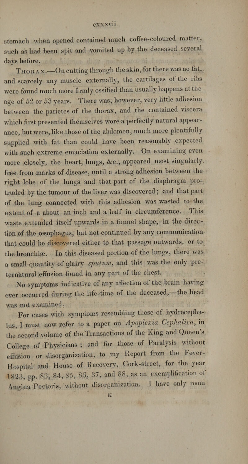 stomach when opened contained much colfee-coloured matter, such as had been spit and vomited up by the deceased sc\eial days before. Thorax.-—On cutting through the skin, for there was no fat, and scarcely any muscle externally, the cartilages of the ribs were found much more firmly ossified than usually happens at the age of 52 or 53 years. There was, however, very little adhesion between the parietes of the thorax, and the contained viscera which first presented themselves wore a perfectly natural appear¬ ance, but were, like those of the abdomen, much more plentifully supplied with fat than could have been reasonably expected with such extreme emaciation externally. On examining even more closely, the heart, lungs, &c., appeared most singularly, free from marks of disease, until a strong adhesion between the right lobe of the lungs and that part of the diaphragm pro¬ truded by the tumour of the liver was discovered; and that part of the lung connected with this adhesion was wasted to the extent of a about an inch and a half in circumference. This waste extended itself upwards in a funnel shape, in the direc¬ tion of the oesophagus, but not continued by any communication that could be discovered either to that passage outwards, or to the branchiae. In this diseased portion of the lungs, there was a small quantity of glairy sputum, and this was the only pre¬ ternatural effusion found in any part of the chest. No symptoms indicative of any affection of the brain having ever occurred during the life-time of tne deceased, the head was not examined. For cases with symptoms resembling those of hydrocepha¬ lus, I must now refer to a paper on Apopicxici Ccphalica, in the second volume of the Transactions of the King and Queen s College of Physicians ; and for those of Paralysis without effusion or disorganization, to my Report from the Fever- Hospital and House of Recovery, Cork-street, for the year 1823, pp. S3, 84, 85, 86, 87, and 88, as an exemplification of Angina Pectoris, without disorganization. I have only room K