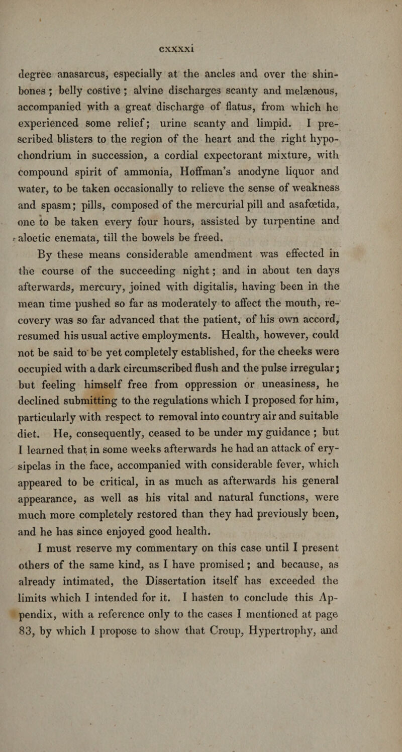 CXXXXl degree anasarcus, especially at the ancles and over the shin¬ bones ; belly costive; alvine discharges scanty and melaenous, accompanied with a great discharge of flatus, from which he experienced some relief; urine scanty and limpid. I pre¬ scribed blisters to the region of the heart and the right hypo- chondrium in succession, a cordial expectorant mixture, with compound spirit of ammonia, Hoffman’s anodyne liquor and water, to be taken occasionally to relieve the sense of weakness and spasm; pills, composed of the mercurial pill and asafoetida, one to be taken every four hours, assisted by turpentine and -aloetic enemata, till the bowels be freed. By these means considerable amendment was effected in the course of the succeeding night; and in about ten days afterwards, mercury, joined with digitalis, having been in the mean time pushed so far as moderately to affect the mouth, re¬ covery was so far advanced that the patient, of his own accord, resumed his usual active employments. Health, however, could not be said to be yet completely established, for the cheeks were occupied with a dark circumscribed flush and the pulse irregular; but feeling himself free from oppression or uneasiness, he declined submitting to the regulations which I proposed for him, particularly with respect to removal into country air and suitable diet. He, consequently, ceased to be under my guidance ; but I learned that in some weeks afterwards he had an attack of ery¬ sipelas in the face, accompanied with considerable fever, which appeared to be critical, in as much as afterwards his general appearance, as well as his vital and natural functions, were much more completely restored than they had previously been, and he has since enjoyed good health. I must reserve my commentary on this case until I present others of the same kind, as I have promised; and because, as already intimated, the Dissertation itself has exceeded the limits which I intended for it. I hasten to conclude this Ap¬ pendix, with a reference only to the cases I mentioned at page 83, by which I propose to show that Croup, Hypertrophy, and