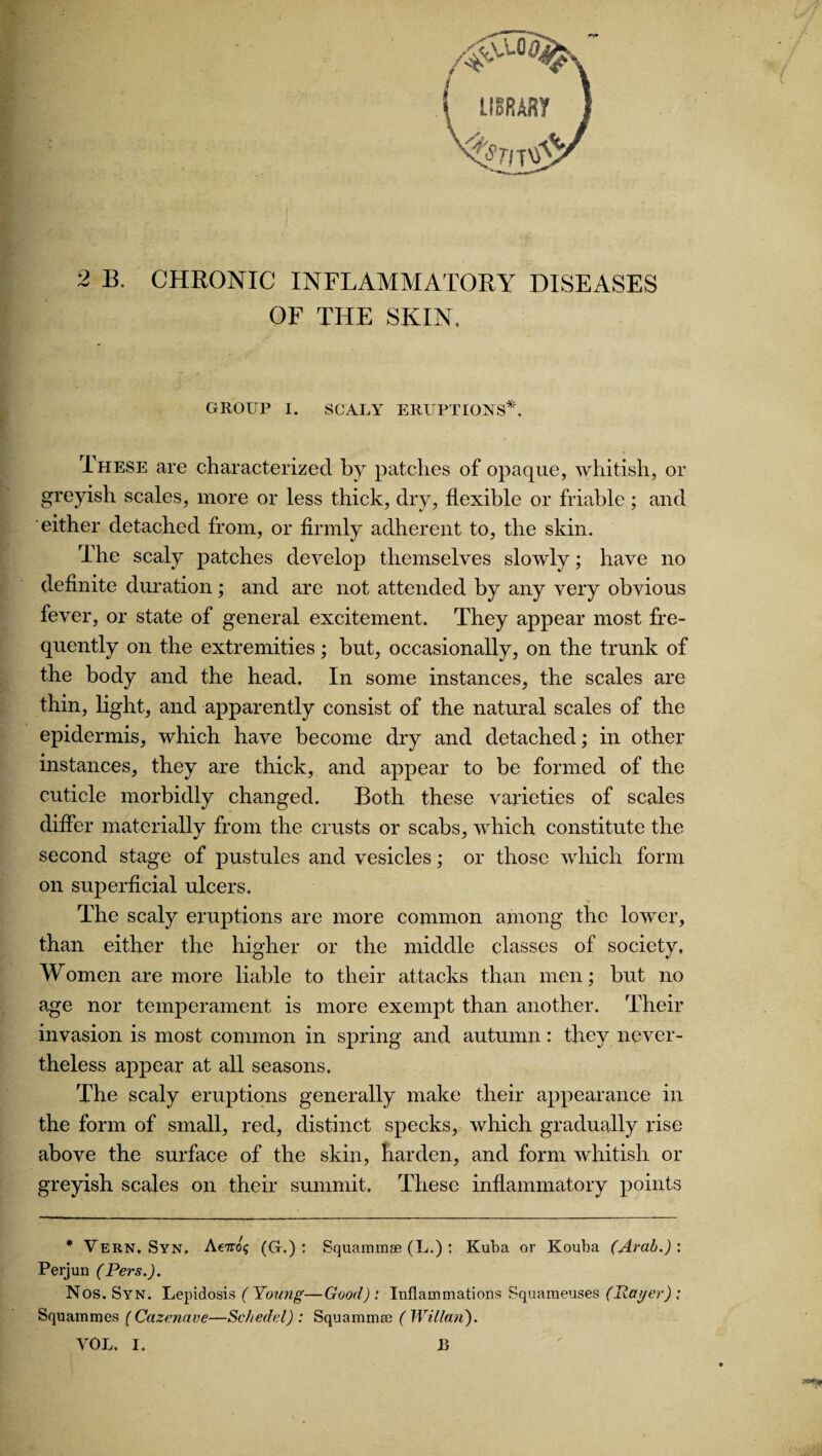 2 B. CHRONIC INFLAMMATORY DISEASES OF THE SKIN. GROUP I. SCALY ERUPTIONS*. These are characterized by patches of opaque, whitish, or greyish scales, more or less thick, dry, flexible or friable; and either detached from, or firmly adherent to, the skin. The scaly patches develop themselves slowly; have no definite duration ; and are not attended by any very obvious fever, or state of general excitement. They appear most fre¬ quently on the extremities; but, occasionally, on the trunk of the body and the head. In some instances, the scales are thin, light, and apparently consist of the natural scales of the epidermis, which have become dry and detached; in other instances, they are thick, and appear to be formed of the cuticle morbidly changed. Both these varieties of scales differ materially from the crusts or scabs, which constitute the second stage of pustules and vesicles; or those which form on superficial ulcers. The scaly eruptions are more common among the lower, than either the higher or the middle classes of society, Women are more liable to their attacks than men; but no age nor temperament is more exempt than another. Their invasion is most common in spring and autumn: they never¬ theless appear at all seasons. The scaly eruptions generally make their appearance in the form of small, red, distinct specks, which gradually rise above the surface of the skin, harden, and form whitish or greyish scales on their summit. These inflammatory points * Vern. Syn. Acttos (G.) : Squammse (L.) : Kuba or Kouba (Arab.): Perjun (Pers.). Nos. Syn. Lepidosis (Young—Good): Inflammations Squameuses (Rat/er) : Squammes ( Cazenave—Sc bedel) ; Squammse (Willan).