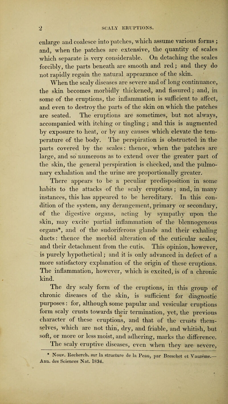 enlarge and coalesce into patches, which assume various forms ; and, when the patches are extensive, the quantity of scales which separate is very considerable. On detaching the scales forcibly, the parts beneath are smooth and red; and they do not rapidly regain the natural appearance of the skin. When the scaly diseases are severe and of long continuance, the skin becomes morbidly thickened, and fissured; and, in some of the eruptions, the inflammation is sufficient to affect, and even to destroy the parts of the skin on which the patches are seated. The eruptions are sometimes, but not always, accompanied with itching or tingling; and this is augmented by exposure to heat, or by any causes which elevate the tem¬ perature of the body. The perspiration is obstructed in the parts covered by the scales: thence, when the patches arc large, and so' numerous as to extend over the greater part of the skin, the general perspiration is checked, and the pulmo¬ nary exhalation and the urine are proportionally greater. There appears to be a peculiar predisposition in some habits to the attacks of the scaly eruptions; and, in many instances, this has appeared to be hereditary. In this con¬ dition of the system, any derangement, primary or secondary, of the digestive organs, acting by sympathy upon the skin, may excite partial inflammation of the blennogenous organs*, and of the sudoriferous glands and their exhaling ducts: thence the morbid alteration of the cuticular scales, and their detachment from the cutis. This opinion, however, is purely hypothetical; and it is only advanced in defect of a more satisfactory explanation of the origin of these eruptions. The inflammation, however, which is excited, is of a chronic kind. The dry scaly form of the eruptions, in this group of chronic diseases of the skin, is sufficient for diagnostic purposes: for, although some papular and vesicular eruptions form scaly crusts towards their termination, yet, the previous character of these eruptions, and that of the crusts them¬ selves, which are not thin, dry, and friable, and whitish, but soft, or more or less moist, and adhering, marks the difference. The scaly eruptive diseases, even when they are severe, Nouv. Recherchi sur la structure de la Peau, par Breschet et Vauzeme.— Ann. des Sciences Nat. 1834.