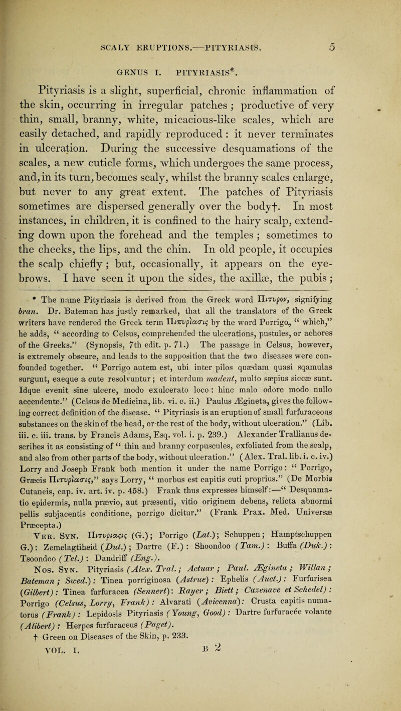 GENUS I. PITYRIASIS*. Pityriasis is a slight, superficial, chronic inflammation of the skin, occurring in irregular patches ; productive of very thin, small, branny, white, micacious-like scales, which are easily detached, and rapidly reproduced : it never terminates in ulceration. During the successive desquamations of the scales, a new cuticle forms, which undergoes the same process, and, in its turn, becomes scaly, whilst the branny scales enlarge, but never to any great extent. The patches of Pityriasis sometimes are dispersed generally over the bodyf. In most instances, in children, it is confined to the hairy scalp, extend¬ ing down upon the forehead and the temples ; sometimes to the cheeks, the lips, and the chin. In old people, it occupies the scalp chiefly; but, occasionally, it appears on the eye¬ brows. I have seen it upon the sides, the axillae, the pubis; * The n;ime Pityriasis is derived from the Greek word Yltrvpov, signifying bran. Dr. Bateman has justly remarked, that all the translators of the Greek writers have rendered the Greek term YVenypiccciq by the word Porrigo., u which,” he adds, u according to Celsus, comprehended the ulcerations, pustules, or achores of the Greeks.” (Synopsis, 7th edit. p. 71.) The passage in Celsus, however, is extremely obscure, and leads to the supposition that the two diseases were con¬ founded together. “ Porrigo autem est, ubi inter pilos quaedam quasi sqamulas surgunt, eaeque a cute resolvuntur; et interdum madent, mulio ssepius siccse sunt. Idque evenit sine ulcere, modo exulcerato loco : hinc malo odore modo nullo accendente.” (Celsus de Medicina, lib. vi. c. ii.) Paulus iEgineta, gives the follow¬ ing correct definition of the disease. “ Pityriasis is an eruption of small furfuraceous substances on the skin of the head, or the rest of the body, without ulceration.” (Lib. iii. c. iii. trans. by Francis Adams, Esq. vol. i. p. 239.) Alexander Trallianus de¬ scribes it as consisting of u thin and branny corpuscules, exfoliated from the scalp, and also from other parts of the body, without ulceration.” (Alex. Tral. lib.i. c.iv.) Lorry and Joseph Frank both mention it under the name Porrigo: u Porrigo, Graecis IhTvp)a<ri<;,” says Lorry, “ morbus est capitis cuti proprius.” (De Morbis Cutaneis, cap. iv. art. iv. p. 458.) Frank thus expresses himself:—“ Desquama- tio epidermis, nulla prsevio, aut praesenti, vitio originem debens, relicta abnormi pellis subjacentis conditione, porrigo dicitur.” (Frank Prax. Med. Universae Praecepta.) Yeu. Syn. ILtvpiaqiq (G.); Porrigo (Lat.); Schuppen; Hamptschuppen G.): Zemelagtiheid (Dut.) ; Dartre (F.) : Shoondoo (Tam.): Buffa (Duk.) : Tsoondoo ( Tel.) : Dandrilf (Eng.). Nos. Syn. Pityriasis (Alex. Tral.; Actuar ; Paul. jEgineta ; Willan ; Bateman ; Swed.) : Tinea porriginosa (Astrue) : Ephelis (Auct.) : Furfurisea (Gilbert): Tinea furfuracea (Sennert): Bayer; Biett; Cazenave et Schedel) : Porrigo (Celsus, Lorry, Frank) : Alvarati (Avicenna). Crusta capitis numa- torus (Frank) : Lepidosis Pityriasis (Young, Good): Dartre furfuracee volant© (Alibert) : Herpes furfuraceus (Paget). f Green on Diseases of the Skin, p. 233.