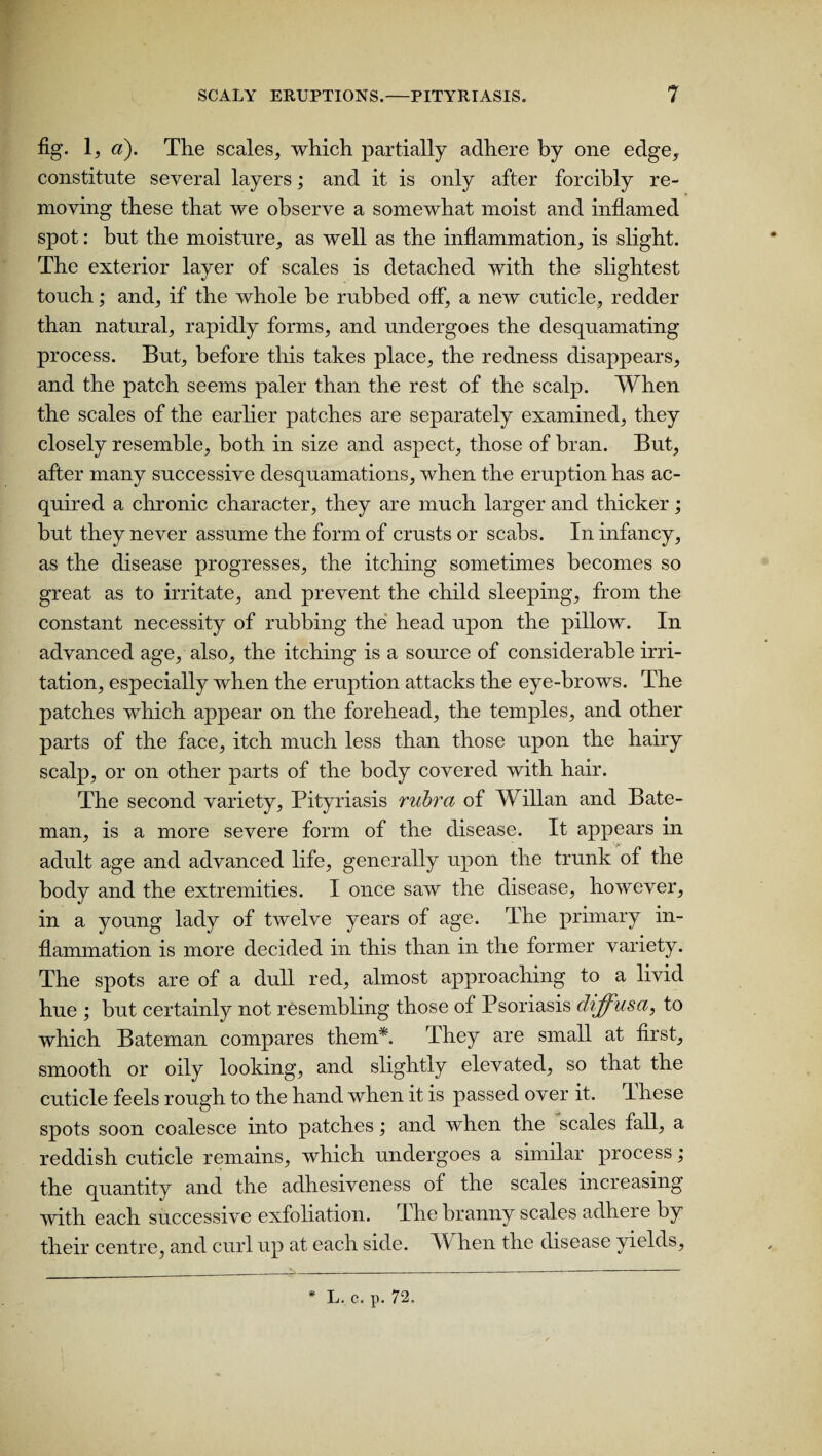 fig. 1, a). The scales, which partially adhere by one edge, constitute several layers; and it is only after forcibly re¬ moving these that we observe a somewhat moist and inflamed spot: but the moisture, as well as the inflammation, is slight. The exterior layer of scales is detached with the slightest touch; and, if the whole be rubbed off, a new cuticle, redder than natural, rapidly forms, and undergoes the desquamating process. But, before this takes place, the redness disappears, and the patch seems paler than the rest of the scalp. When the scales of the earlier patches are separately examined, they closely resemble, both in size and aspect, those of bran. But, after many successive desquamations, when the eruption has ac¬ quired a chronic character, they are much larger and thicker; but they never assume the form of crusts or scabs. In infancy, as the disease progresses, the itching sometimes becomes so great as to irritate, and prevent the child sleeping, from the constant necessity of rubbing the head upon the pillow. In advanced age, also, the itching is a source of considerable irri¬ tation, especially when the eruption attacks the eye-brows. The patches which appear on the forehead, the temples, and other parts of the face, itch much less than those upon the hairy scalp, or on other parts of the body covered with hair. The second variety, Pityriasis rubra of Willan and Bate¬ man, is a more severe form of the disease. It appears in adult age and advanced life, generally upon the trunk of the body and the extremities. I once saw the disease, however, in a young lady of twelve years of age. The primary in¬ flammation is more decided in this than in the former variety. The spots are of a dull red, almost approaching to a livid hue ; but certainly not resembling those of Psoriasis diffusa, to which Bateman compares them*. Phey are small at first, smooth or oily looking, and slightly elevated, so that the cuticle feels rough to the hand when it is passed over it. These spots soon coalesce into patches; and when the scales fall, a reddish cuticle remains, which undergoes a similar process; the quantity and the adhesiveness of the scales increasing with each successive exfoliation. The branny scales adhere by their centre, and curl up at each side. AY hen the disease yields, * L. c. p. 72.